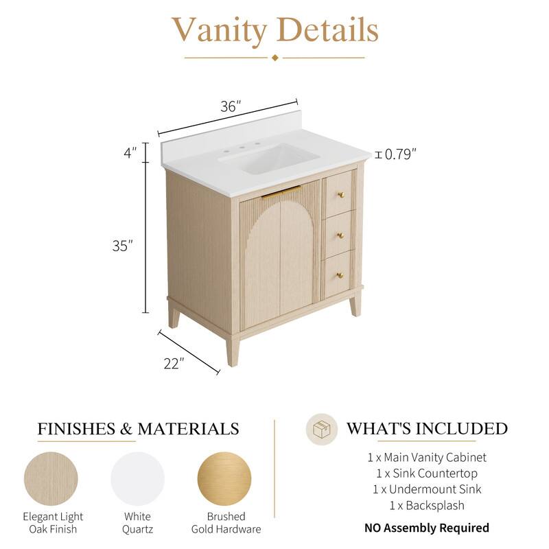 Vanity Details

36" x 4" x 0.79" x 35" x 22"

FINISHES & MATERIALS

Elegant Light Oak Finish
White Quartz
Brushed Gold Hardware

WHAT'S INCLUDED

1 x Main Vanity Cabinet
1 x Sink Countertop
1 x Undermount Sink
1 x Backsplash

NO Assembly Required