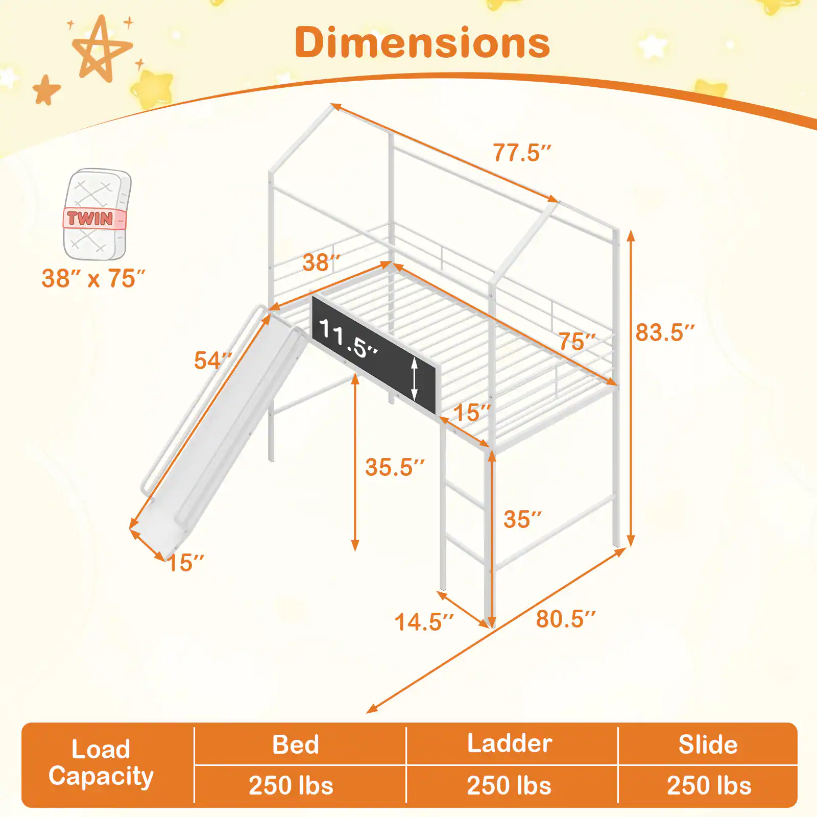 Dimensions:  
- 77.5"  
- TWIN 38" x 75"  
- 54"  
- 11.5"  
- 75"  
- 83.5"  
- 15"  
- 35.5"  
- 35"  
- 15"  
- 14.5"  
- 80.5"  

Load Capacity:  
- Bed: 250 lbs  
- Ladder: 250 lbs  
- Slide: 250 lbs