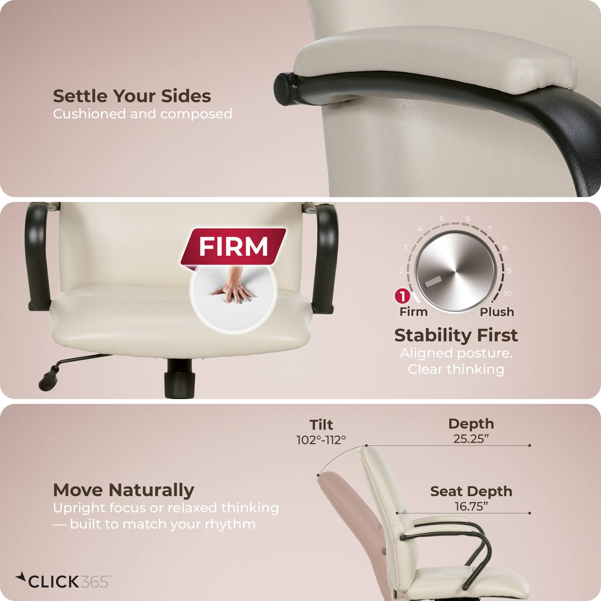 Settle Your Sides  
Cushioned and composed  

FIRM  

Stability First  
Aligned posture.  
Clear thinking  

Move Naturally  
Upright focus or relaxed thinking  
— built to match your rhythm  

Tilt: 102°-112°  
Depth: 25.25"  
Seat Depth: 16.75"  

CLICK365