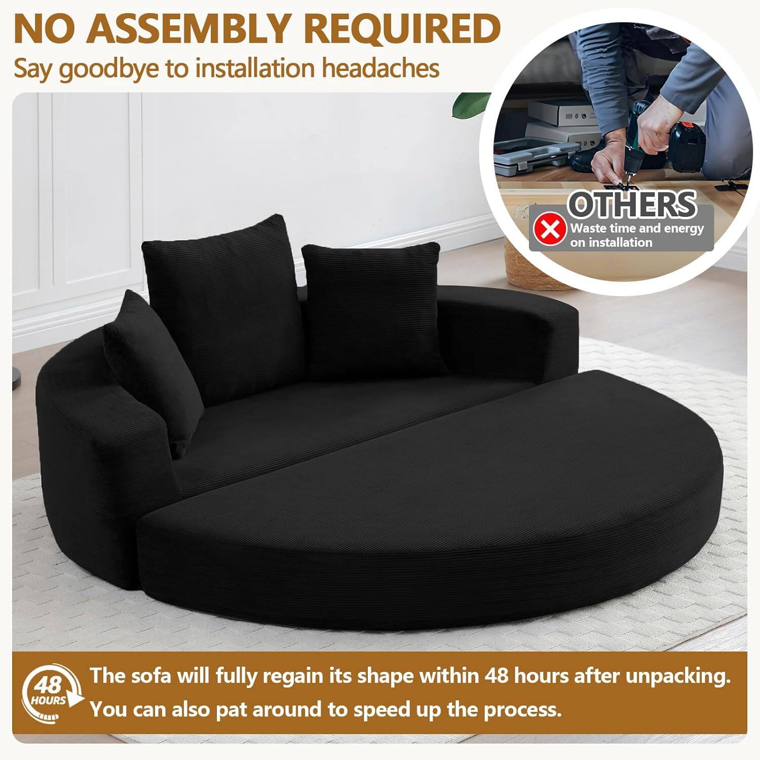 NO ASSEMBLY REQUIRED  
Say goodbye to installation headaches  

OTHERS  
Waste time and energy on installation  

48 HOURS  
The sofa will fully regain its shape within 48 hours after unpacking. You can also pat around to speed up the process.
