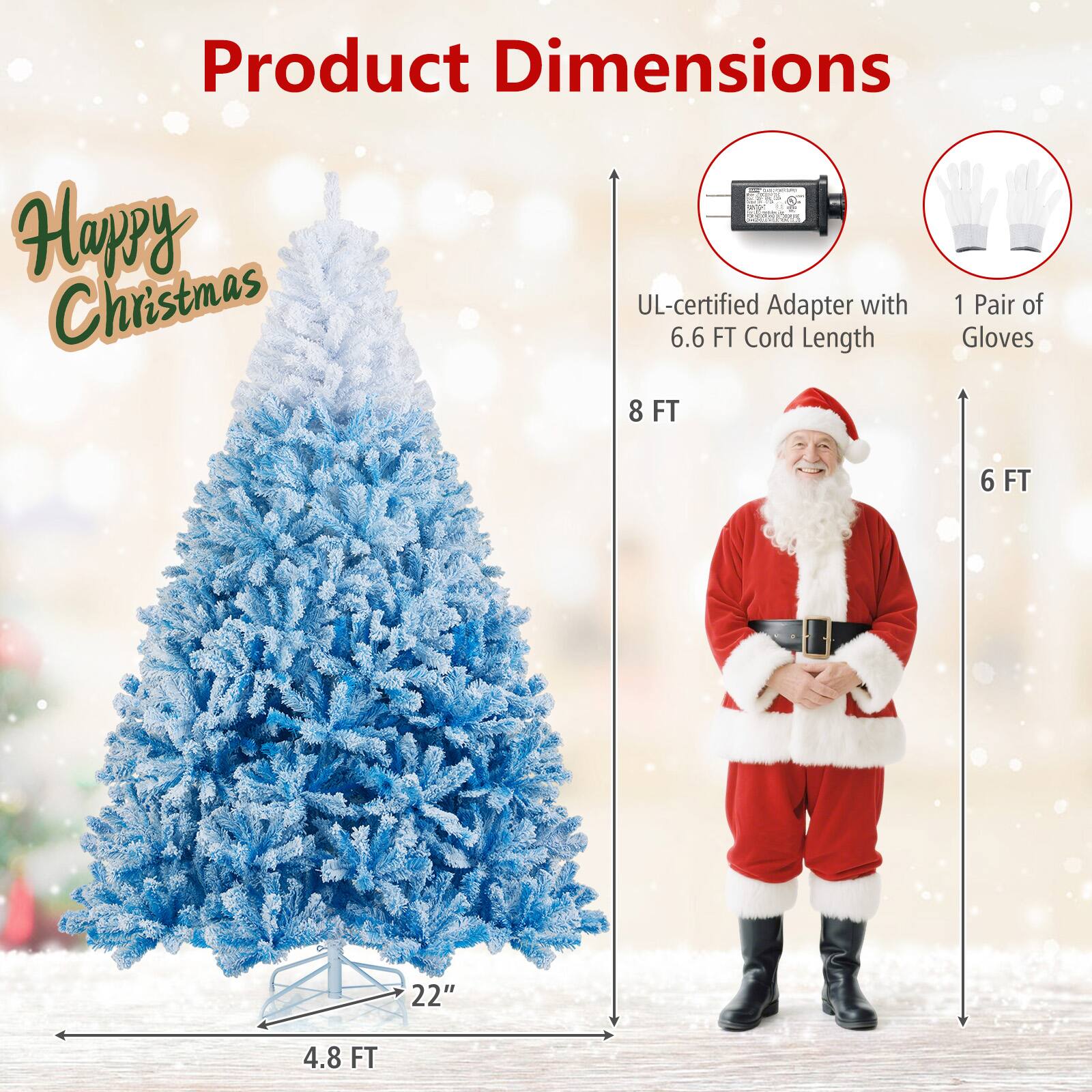 Product Dimensions

Happy Christmas

- UL-certified Adapter with 6.6 FT Cord Length
- 1 Pair of Gloves
- 8 FT (Height of the tree)
- 4.8 FT (Width of the tree)
- 22" (Diameter of the base)
- 6 FT (Height of Santa Claus)