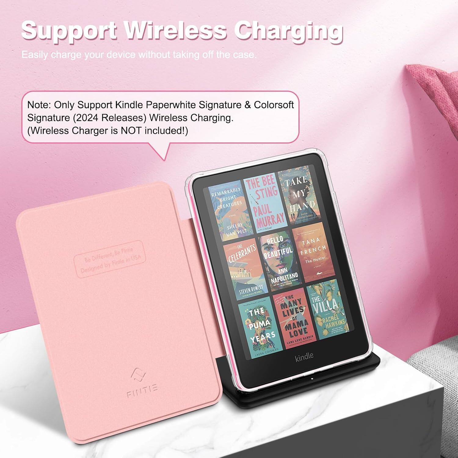 Support Wireless Charging  
Easily charge your device without taking off the case.  

Note: Only Support Kindle Paperwhite Signature & Colorsoft Signature (2024 Releases) Wireless Charging. (Wireless Charger is NOT included!)  

Be Fintie Be Different, Fintle in USA by Designed FINTE  

THE BEE TAKE REMARKABLY BRIGHT STING MY CREATURES PAUL HAND SHELBY MURRAY VAN PELT HELLO TANA CELEBRANTS BEAUTIFUL FRENCH The Hunter ANN NAPOLITANO STEVEN POWLET THE THE THE MANY LIVES VILLA OF RACHEL PUMA MAMA HAWKINS YEARS LOVE HARDIN LIN SEET COLEMAN kindle