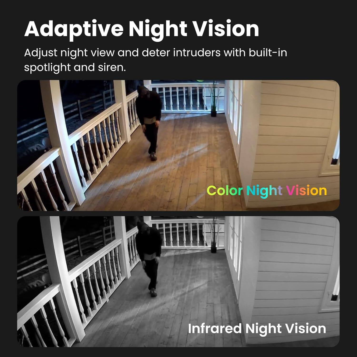 Adaptive Night Vision  
Adjust night view and deter intruders with built-in spotlight and siren.

Color Night Vision

Infrared Night Vision