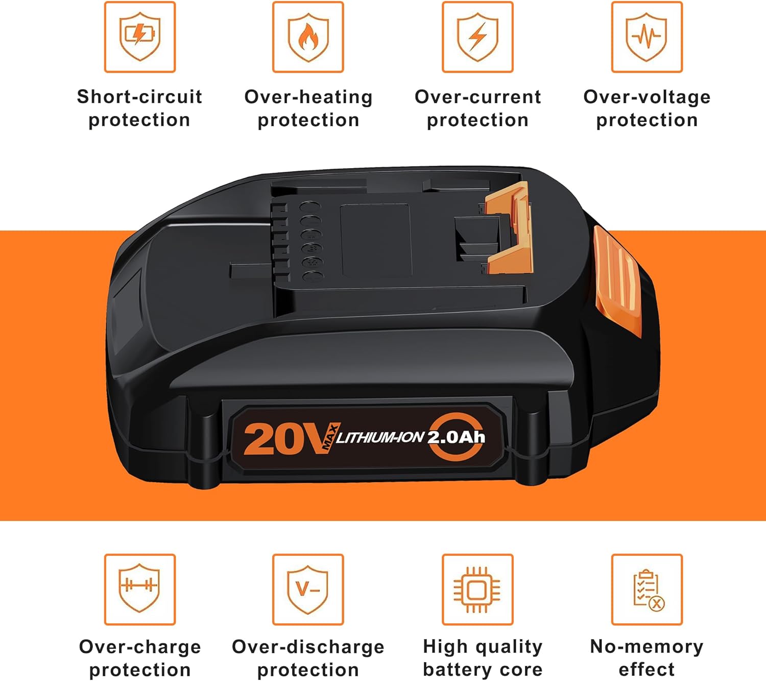 Short-circuit protection  
Over-heating protection  
Over-current protection  
Over-voltage protection  

20V MAX LITHIUM-ION 2.0Ah  

Over-charge protection  
Over-discharge protection  
High quality battery core  
No-memory effect