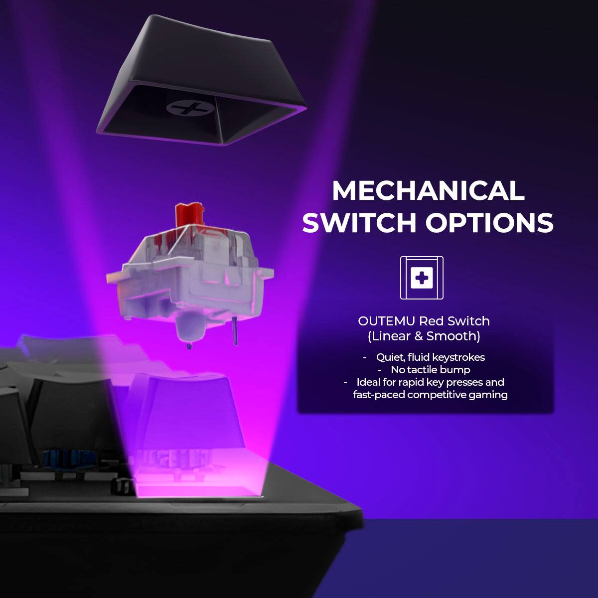 MECHANICAL SWITCH OPTIONS

OUTEMU Red Switch (Linear & Smooth)
- Quiet, fluid keystrokes
- No tactile bump
- Ideal for rapid key presses and fast-paced competitive gaming