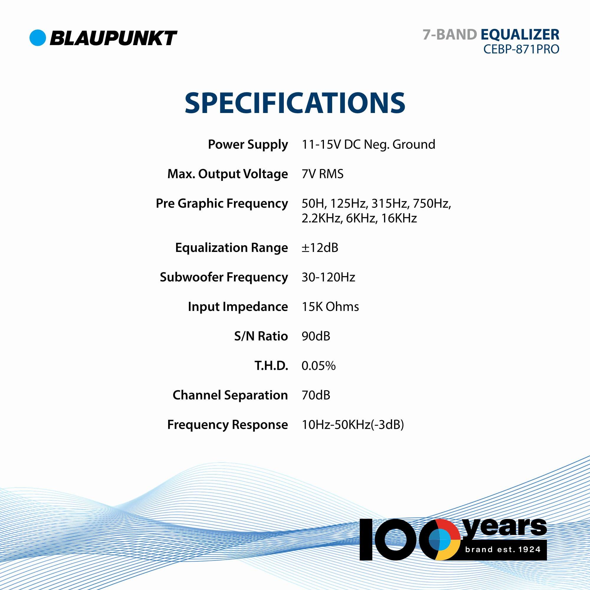 BLAUPUNKT 7-BAND EQUALIZER CEBP-871PRO SPECIFICATIONS

- Power Supply: 11-15V DC Neg. Ground
- Max. Output Voltage: 7V RMS
- Pre Graphic Frequency: 50Hz, 125Hz, 315Hz, 750Hz, 2.2kHz, 6kHz, 16kHz
- Equalization Range: ±12dB
- Subwoofer Frequency: 30-120Hz
- Input Impedance: 15K Ohms
- S/N Ratio: 90dB
- T.H.D.: 0.05%
- Channel Separation: 70dB
- Frequency Response: 10Hz-50kHz (-3dB)

100 years brand est. 1924