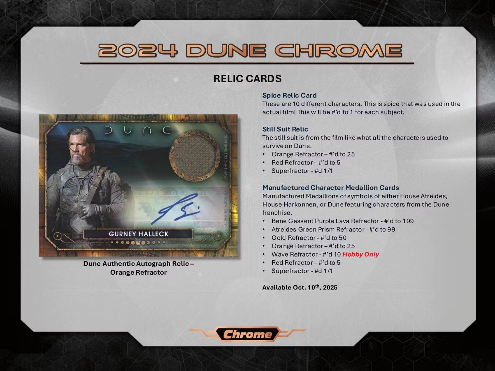 2024 DUNE CHROME

RELIC CARDS

Spice Relic Card
These are 10 different characters. This is spice that was used in the actual film! This will be #d to 1 for each subject.

Still Suit Relic
The still suit is from the film like what all the characters used to survive on Dune.
- Orange Refractor - #d to 25
- Red Refractor - #d to 5
- Superfractor - #d 1/1

Manufactured Character Medallion Cards
Manufactured Medallions of symbols of either House Atreides, House Harkonnen, or Dune featuring characters from the Dune franchise.
- Bene Gesserit Purple Lava Refractor - #d to 199
- Atreides Green Prism Refractor - #d to 99
- Gold Refractor - #d to 50
- Orange Refractor - #d to 25
- Wave Refractor - #d 10 Hobby Only
- Red Refractor - #d to 5
- Superfractor - #d 1/1

GURNEY HALLE