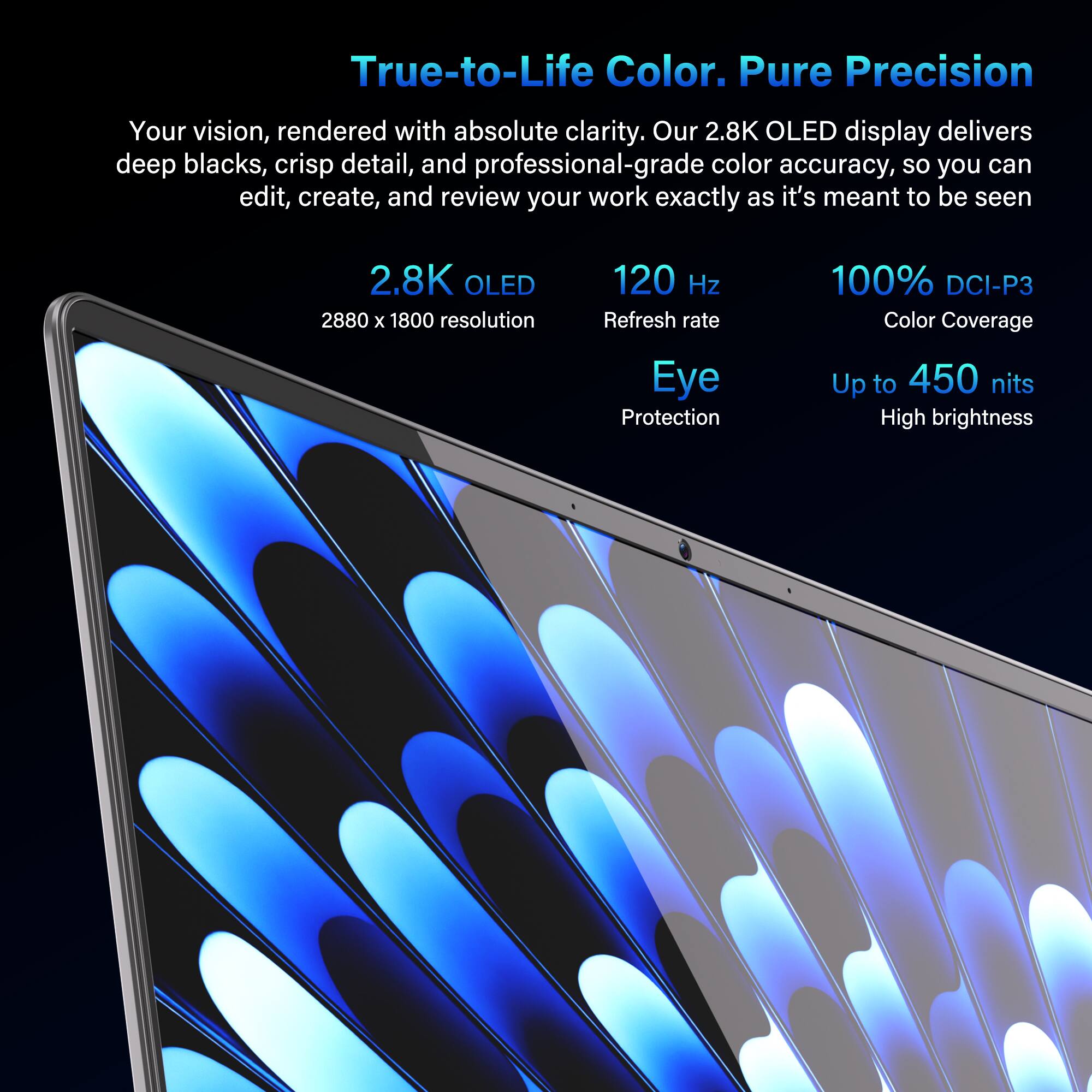 True-to-Life Color. Pure Precision

Your vision, rendered with absolute clarity. Our 2.8K OLED display delivers deep blacks, crisp detail, and professional-grade color accuracy, so you can edit, create, and review your work exactly as it's meant to be seen.

- 2.8K OLED
  - 2880 x 1800 resolution
- 120 Hz Refresh rate
- 100% DCI-P3 Color Coverage
- Eye Protection
- Up to 450 nits High brightness