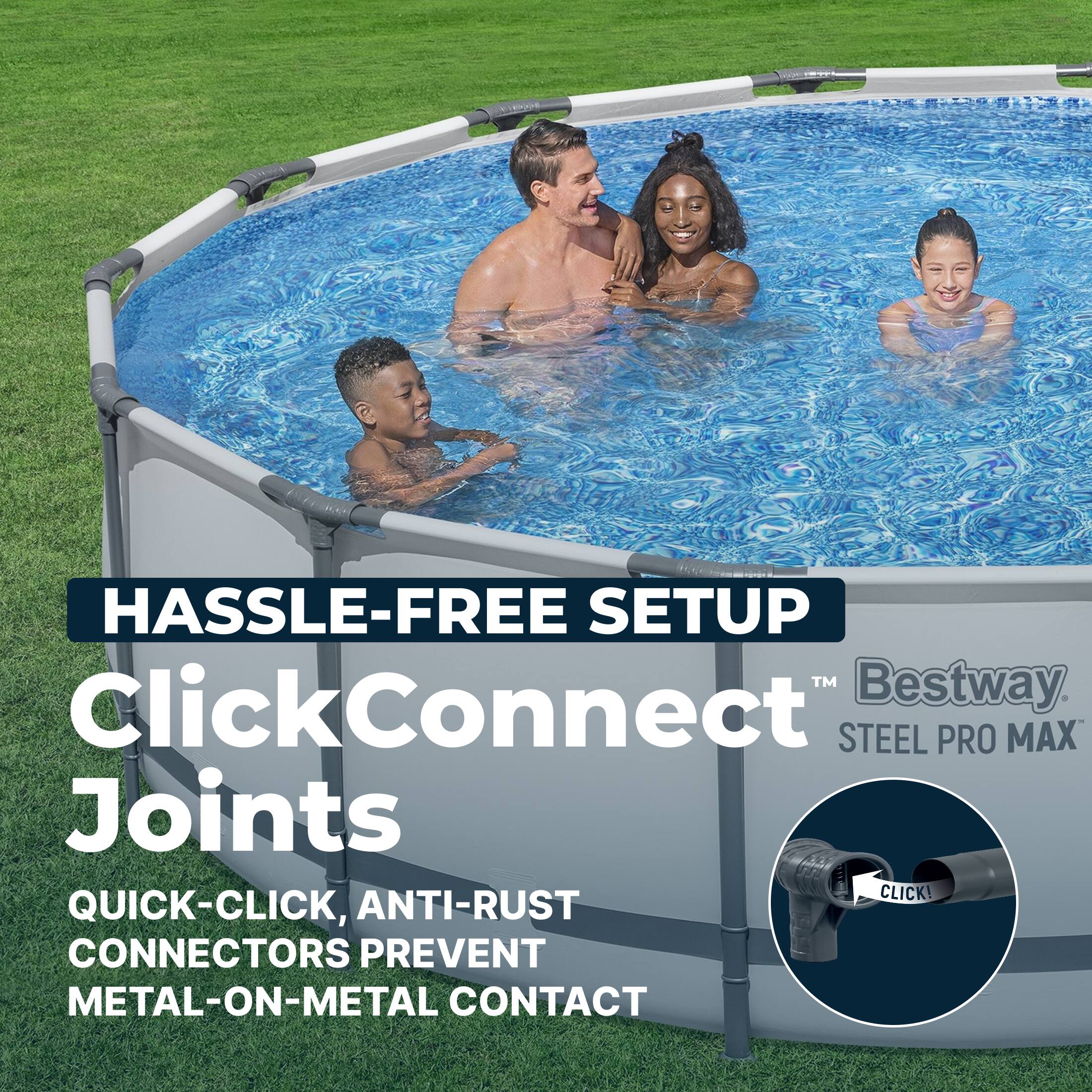 HASSLE-FREE SETUP  
ClickConnect™  
Joints  
QUICK-CLICK, ANTI-RUST CONNECTORS PREVENT METAL-ON-METAL CONTACT