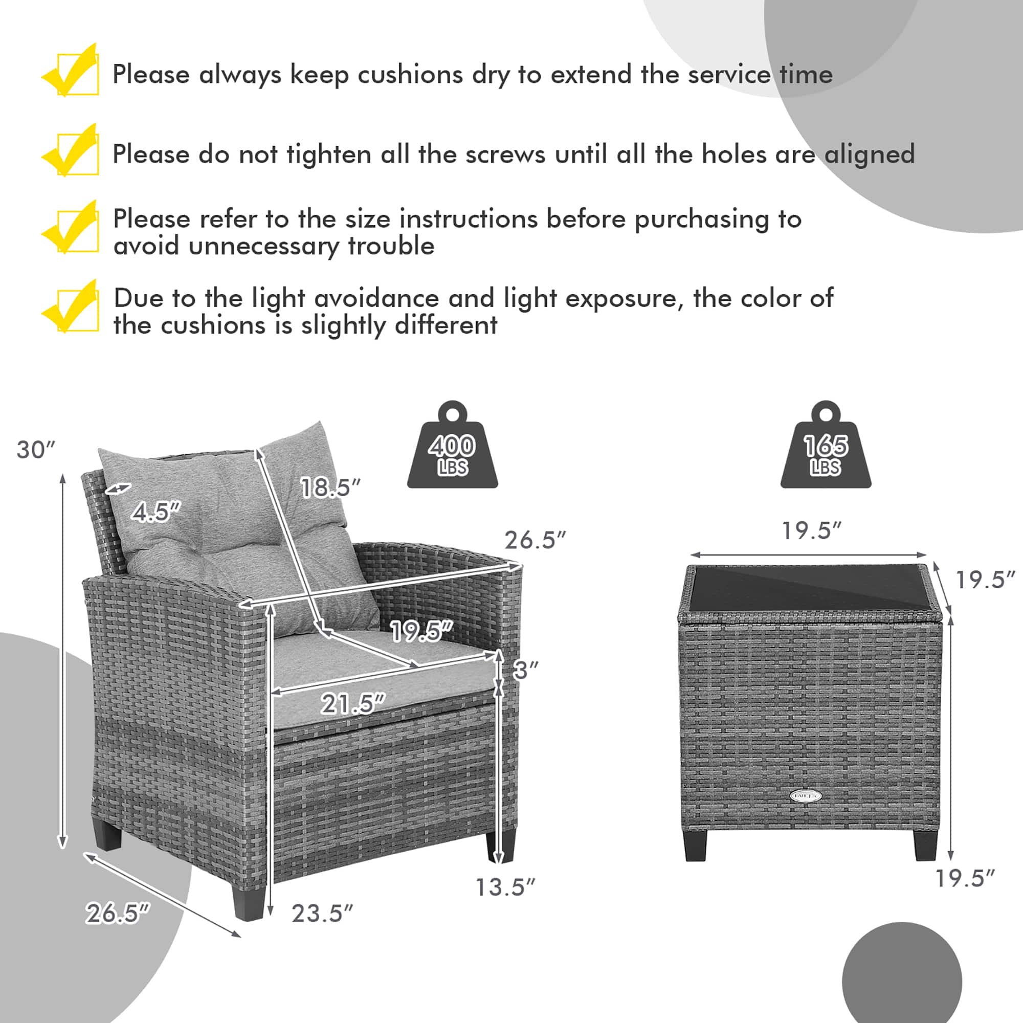 Please always keep cushions dry to extend the service time.
Please do not tighten all the screws until all the holes are aligned.
Please refer to the size instructions before purchasing to avoid unnecessary trouble.
Due to the light avoidance and light exposure, the color of the cushions is slightly different.
30" 4.5" 18.5" 400 LBS
26.5" 165 LBS
19.5" 19.5" 19.5" 21.5" 3" 26.5" 23.5" 13.5" 19.5"