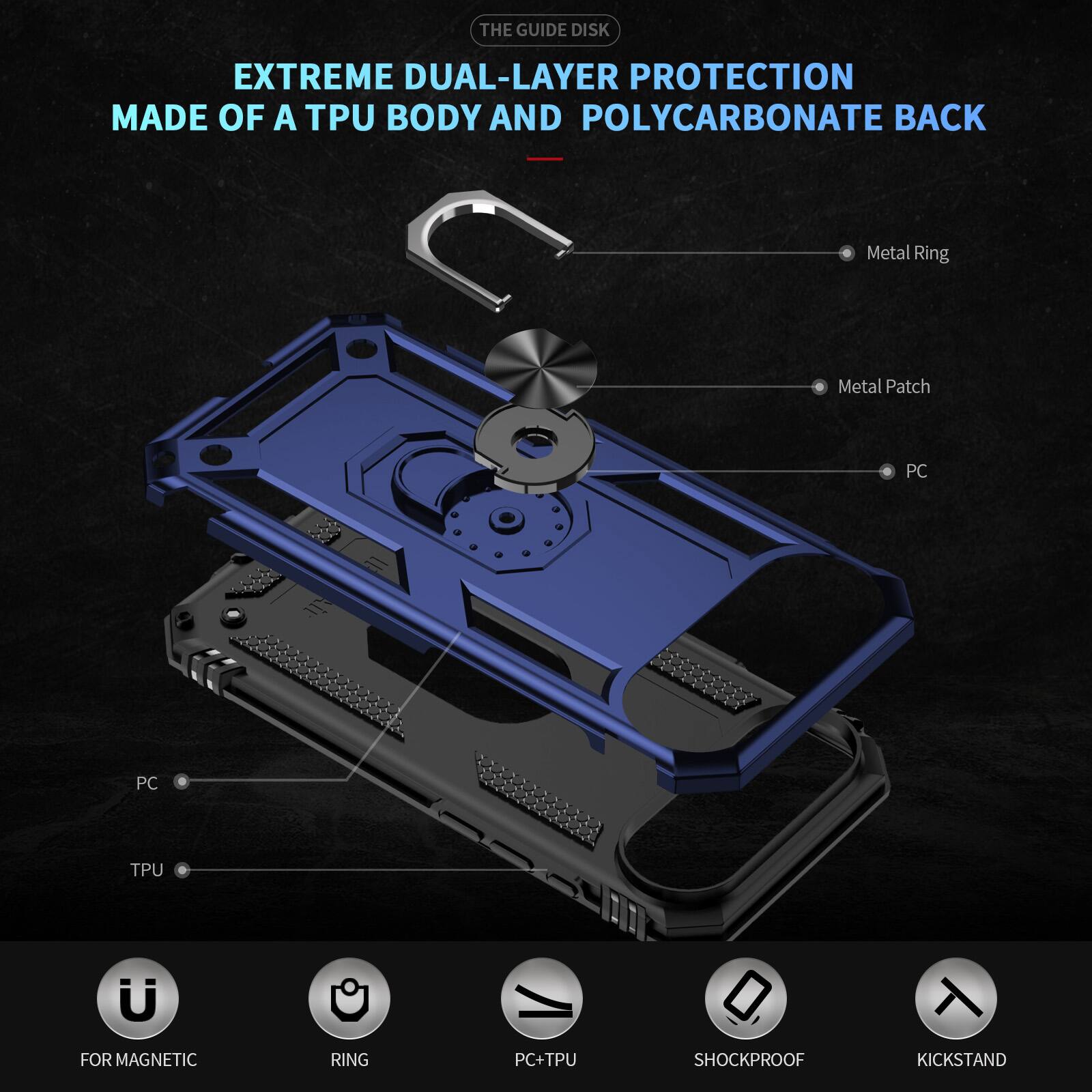 THE GUIDE DISK EXTREME DUAL-LAYER PROTECTION MADE OF A TPU BODY AND POLYCARBONATE BACK

Metal Ring
Metal Patch
PC
PC
TPU

FOR MAGNETIC RING
PC+TPU
SHOCKPROOF
KICKSTAND