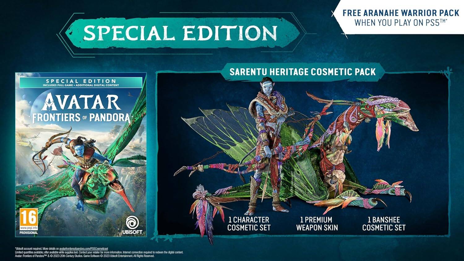 **SPECIAL EDITION**

**FREE ARANAHE WARRIOR PACK WHEN YOU PLAY ON PS5™**

**SPECIAL EDITION INCLUDES:**
- FULL GAME
- ADDITIONAL DIGITAL CONTENT

**AVATAR FRONTIERS OF PANDORA**

**SARENTU HERITAGE COSMETIC PACK**
- 1 CHARACTER COSMETIC SET
- 1 PREMIUM WEAPON SKIN
- 1 BANSHEE COSMETIC SET

**16**  
www.pegi.info  
PROVISIONAL

**UBISOFT**

**Ubisoft account required.**  
More details on [website URL].  
Limited quantities available while supplies last. Contact your retailer for more information.  
Internet connection required to meet digital content.

**Avatars: Frontiers of Pandora & © 2023 20th Century Studios. Game Software © 2023 Ubisoft Entertainment. All Rights Reserved.**

**Note:** The website URL and other details are partially obscured and may not be fully accurate.