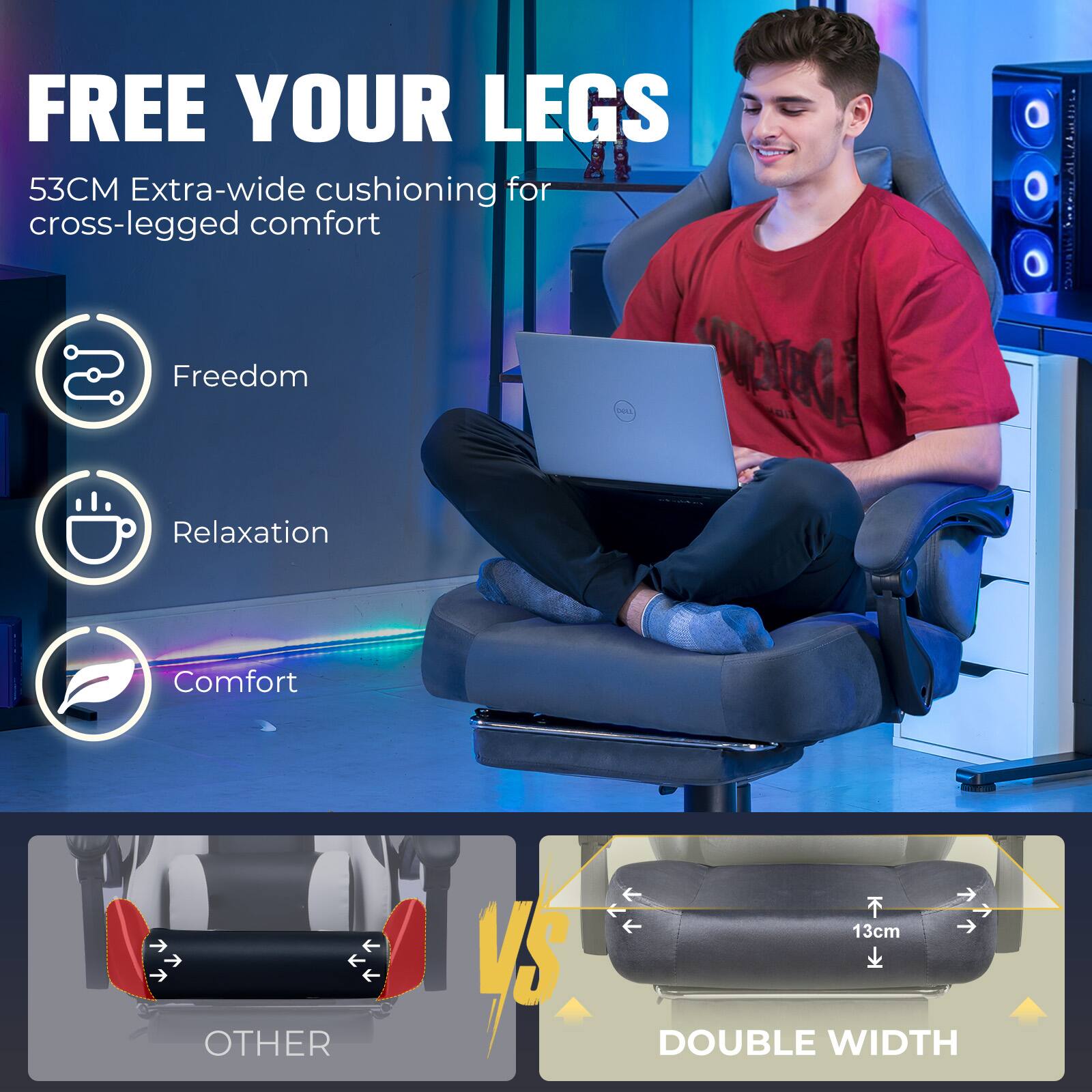 FREE YOUR LEGS  
53CM Extra-wide cushioning for cross-legged comfort  

Freedom  
Relaxation  
Comfort  

OTHER VS DOUBLE WIDTH  
13cm