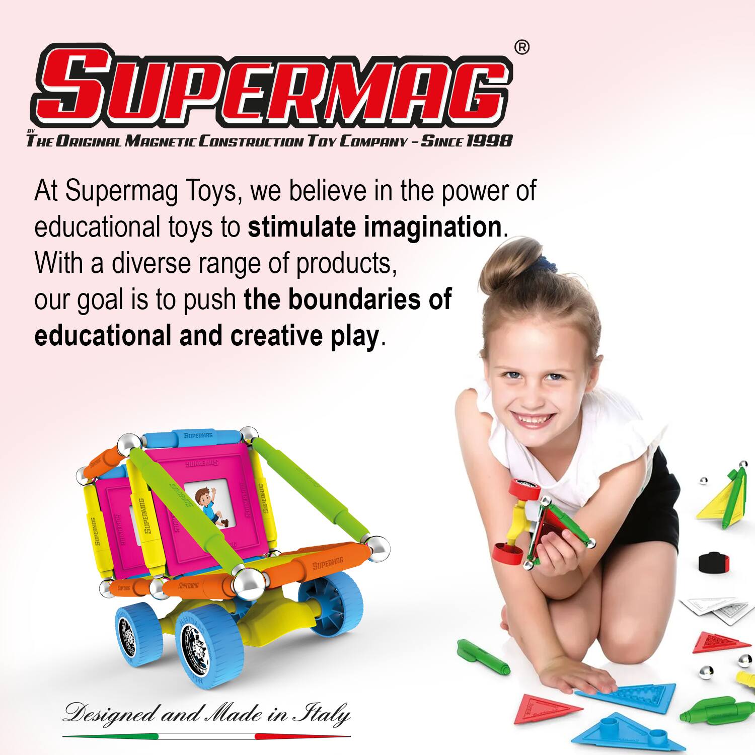 **SUPERMAG**  
*The Original Magnetic Construction Toy Company - Since 1998*

At Supermag Toys, we believe in the power of educational toys to stimulate imagination. With a diverse range of products, our goal is to push the boundaries of educational and creative play.

Designed and Made in Italy