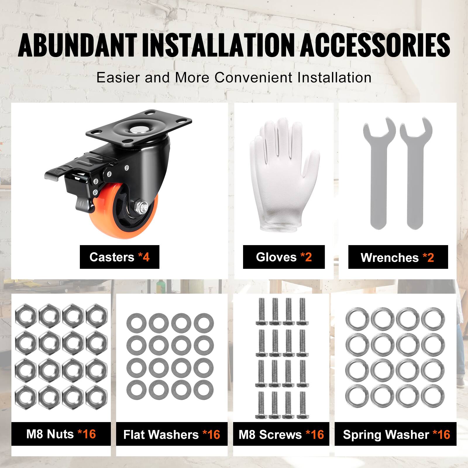 ABUNDANT INSTALLATION ACCESSORIES  
Easier and More Convenient Installation  

- Casters *4  
- Gloves *2  
- Wrenches *2  
- M8 Nuts *16  
- Flat Washers *16  
- M8 Screws *16  
- Spring Washer *16