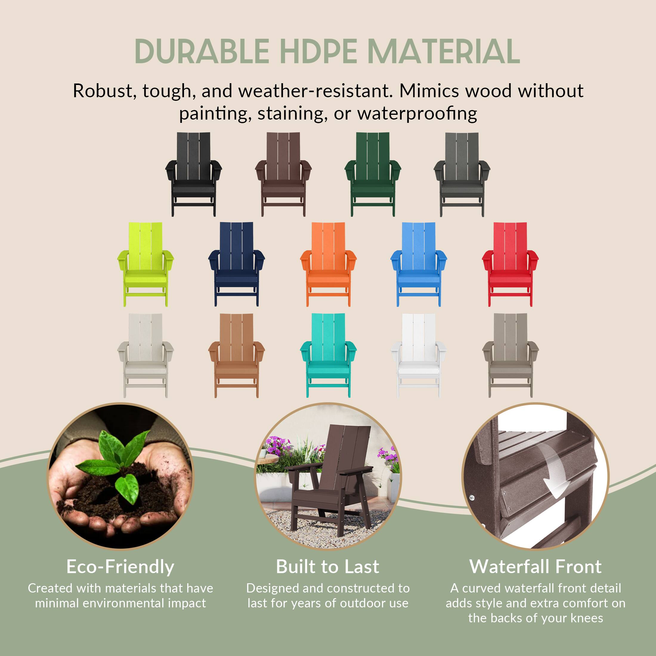 DURABLE HDPE MATERIAL  
Robust, tough, and weather-resistant. Mimics wood without painting, staining, or waterproofing  

Eco-Friendly  
Created with materials that have minimal environmental impact  

Built to Last  
Designed and constructed to last for years of outdoor use  

Waterfall Front  
A curved waterfall front detail adds style and extra comfort on the backs of your knees