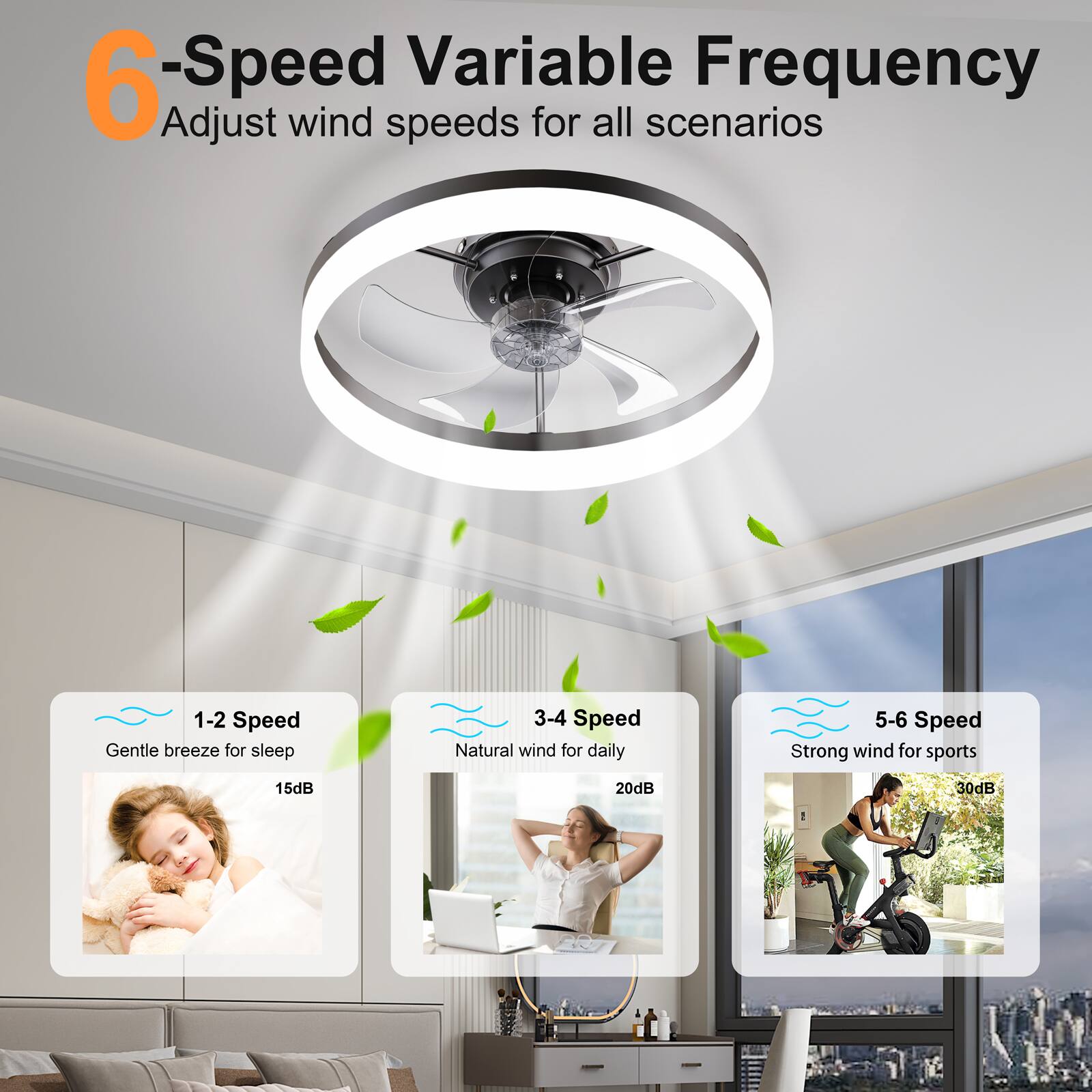 6-Speed Variable Frequency  
Adjust wind speeds for all scenarios

1-2 Speed  
Gentle breeze for sleep  
15dB

3-4 Speed  
Natural wind for daily  
20dB

5-6 Speed  
Strong wind for sports  
30dB