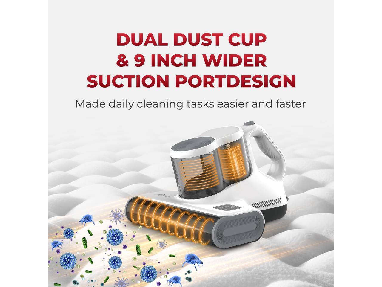 DUAL DUST CUP & 9 INCH WIDER SUCTION PORT DESIGN  
Made daily cleaning tasks easier and faster