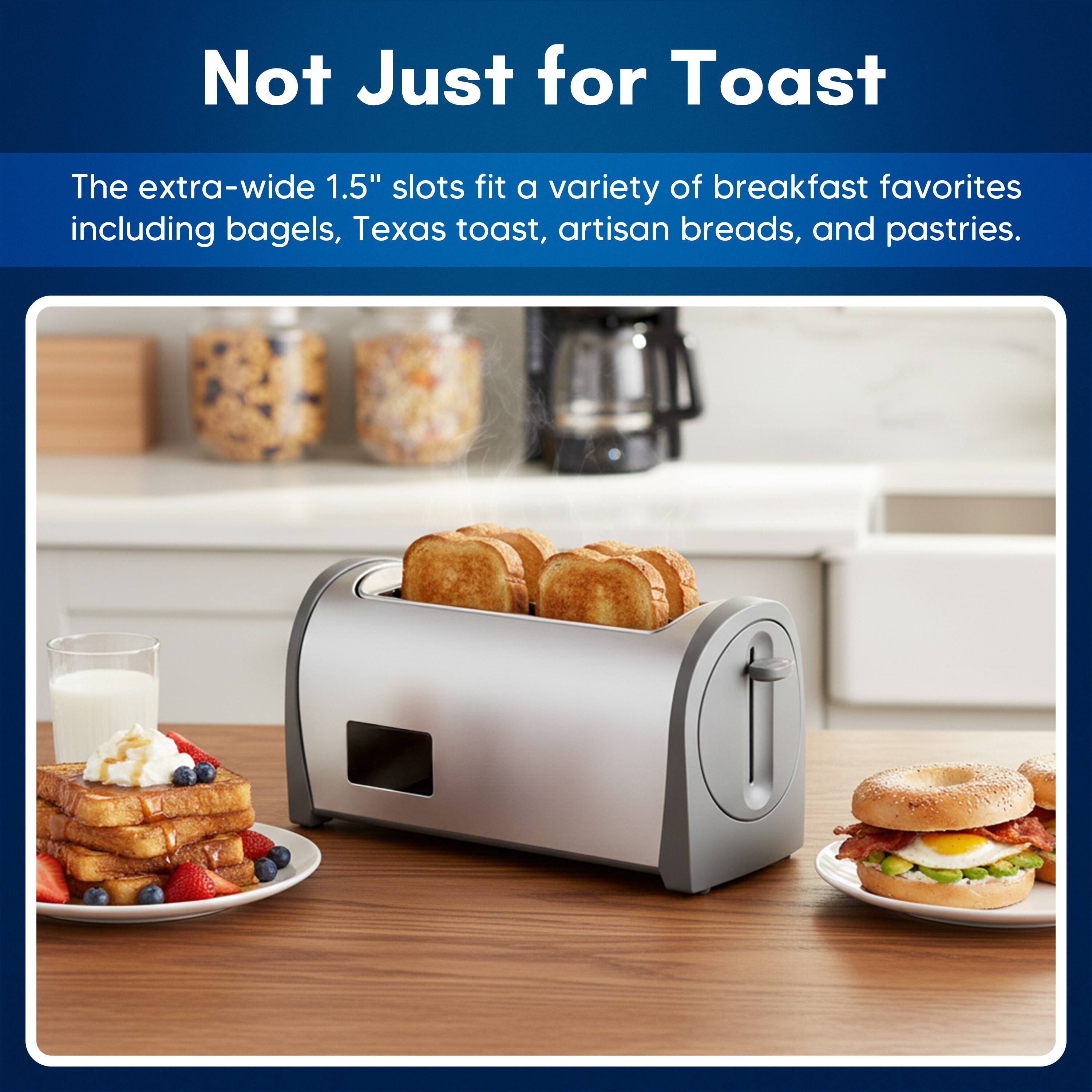 Not Just for Toast

The extra-wide 1.5" slots fit a variety of breakfast favorites including bagels, Texas toast, artisan breads, and pastries.