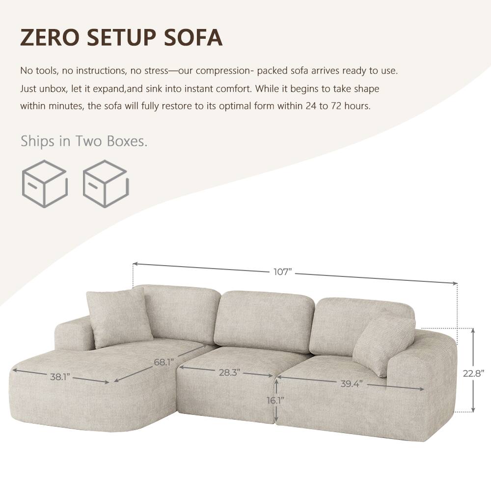 ZERO SETUP SOFA

No tools, no instructions, no stress—our compression-packed sofa arrives ready to use. Just unbox, let it expand, and sink into instant comfort. While it begins to take shape within minutes, the sofa will fully restore to its optimal form within 24 to 72 hours.

Ships in Two Boxes.

107"
38.1"
68.1"
28.3"
39.4"
22.8"
16.1"