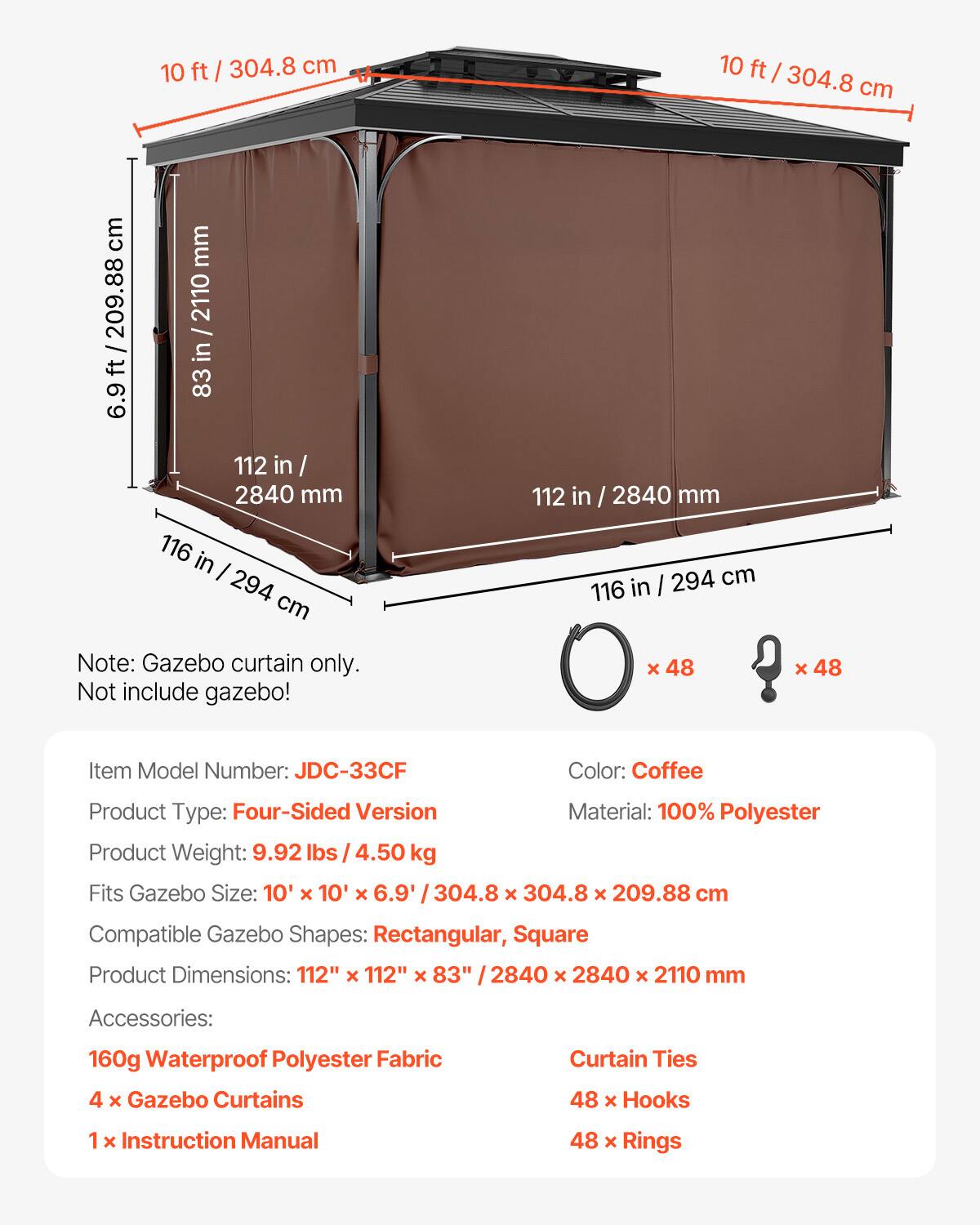 10 ft / 304.8 cm  
6.9 ft / 209.88 cm  
83 in / 2110 mm  
112 in / 2840 mm  
116 in / 294 cm  

Note: Gazebo curtain only. Not include gazebo!  

Item Model Number: JDC-33CF  
Color: Coffee  
Product Type: Four-Sided Version  
Material: 100% Polyester  
Product Weight: 9.92 lbs / 4.50 kg  
Fits Gazebo Size: 10' x 10' x 6.9' / 304.8 x 304.8 x 209.88 cm  
Compatible Gazebo Shapes: Rectangular, Square  
Product Dimensions: 112" x 112" x 83" / 2840 x 2840 x 2110 mm  

Accessories:  
160g Waterproof Polyester Fabric  
4 x Gazebo Curtains  
1 x Instruction Manual  
48 x Hooks  
48 x Rings  
48
