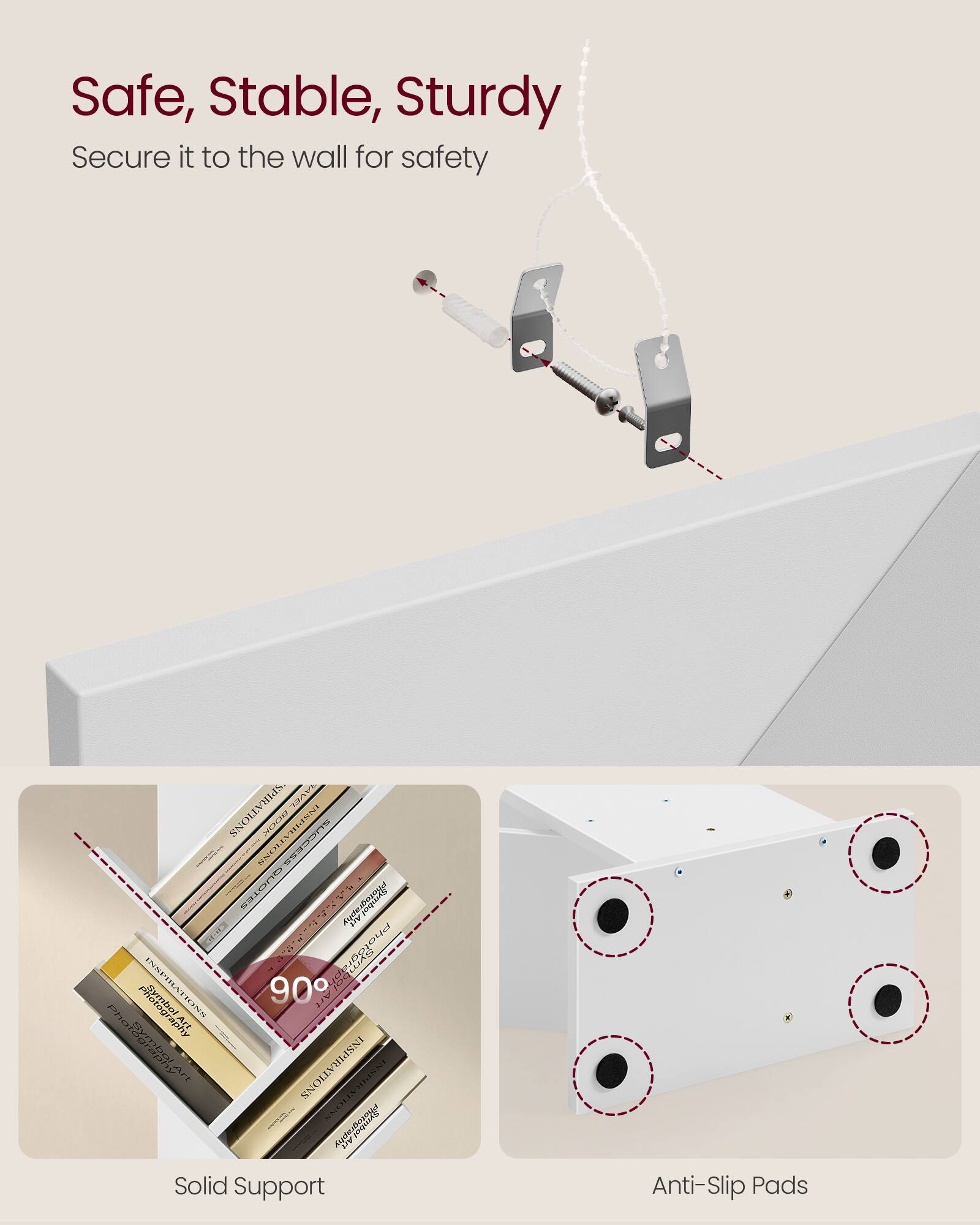 Safe, Stable, Sturdy  
Secure it to the wall for safety  

Solid Support  
Anti-Slip Pads