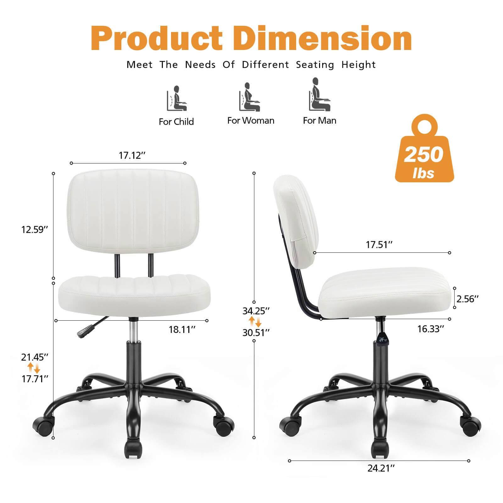 Product Dimension  
Meet The Needs Of Different Seating Height  

For Child  
- Seat Height: 17.12"  
- Seat Depth: 12.59"  
- Seat Width: 18.11"  
- Overall Height: 21.45"  
- Overall Width: 17.71"  

For Woman  
- Seat Height: 17.51"  
- Seat Depth: 16.33"  
- Seat Width: 2.56"  
- Overall Height: 34.25"  
- Overall Width: 30.51"  

For Man  
- Seat Height: 24.21"  
- Seat Depth: 16.33"  
- Seat Width: 2.56"  
- Overall Height: 34.25"  
- Overall Width: 24.21"  

Weight Capacity: 250 lbs