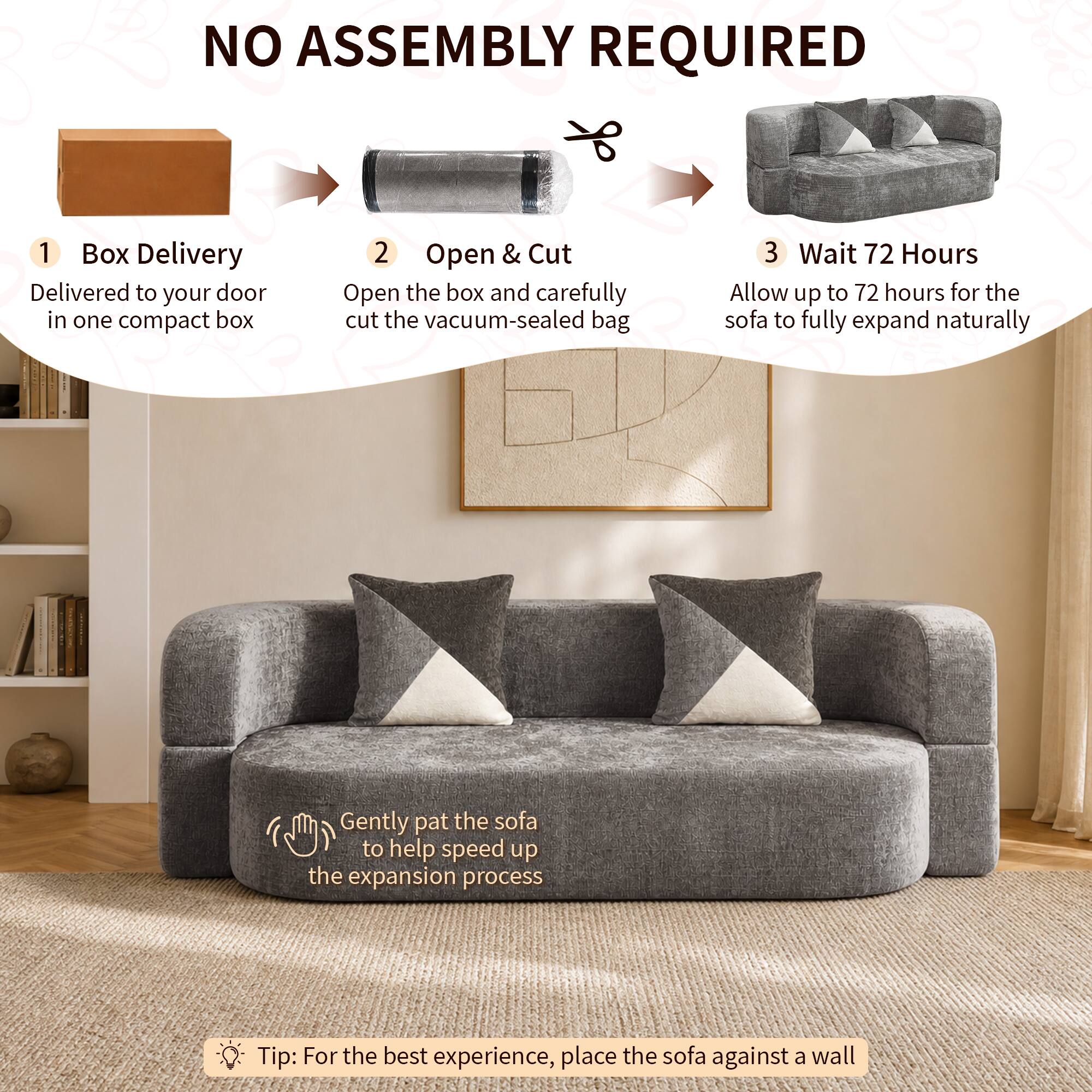 NO ASSEMBLY REQUIRED

1. Box Delivery
   - Delivered to your door in one compact box

2. Open & Cut
   - Open the box and carefully cut the vacuum-sealed bag

3. Wait 72 Hours
   - Allow up to 72 hours for the sofa to fully expand naturally

- Gently pat the sofa to help speed up the expansion process

Tip: For the best experience, place the sofa against a wall