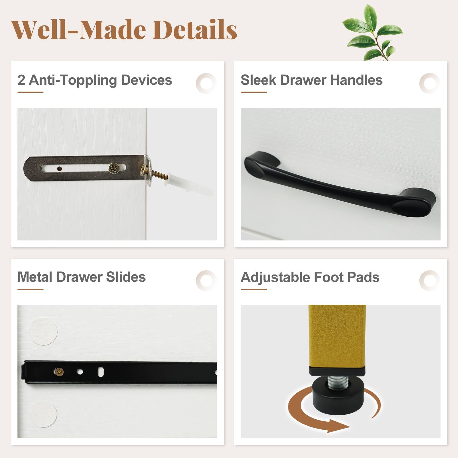 Well-Made Details

- 2 Anti-Topping Devices
- Sleek Drawer Handles
- Metal Drawer Slides
- Adjustable Foot Pads