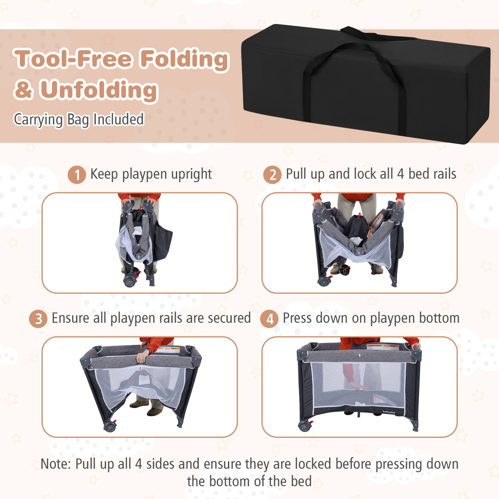 Tool-Free Folding & Unfolding  
Carrying Bag Included  

1. Keep playpen upright  
2. Pull up and lock all 4 bed rails  
3. Ensure all playpen rails are secured  
4. Press down on playpen bottom  

Note: Pull up all 4 sides and ensure they are locked before pressing down the bottom of the bed