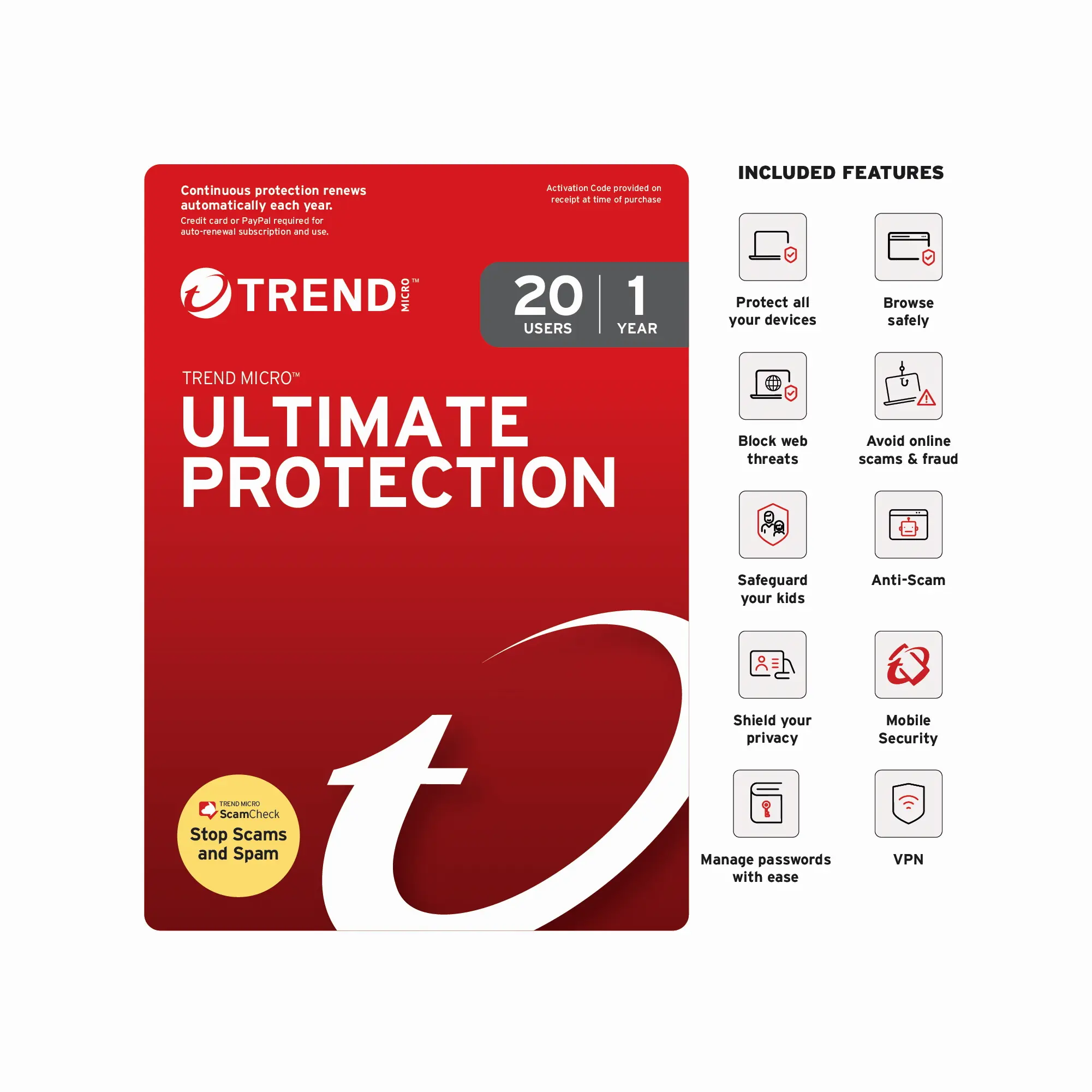 Continuous protection renews automatically each year.
Auto-renewal subscription and use.
TREND MICRO™
ULTIMATE PROTECTION
20 USERS
1 YEAR
Activation Code provided on receipt at time of purchase
INCLUDED FEATURES
- Protect all your devices
- Browse safely
- Block web threats
- Avoid online scams & fraud
- Safeguard your kids
- Anti-Scam
- Shield your privacy
- Mobile Security
- Manage passwords with ease
- VPN
Stop Scams and Spam
