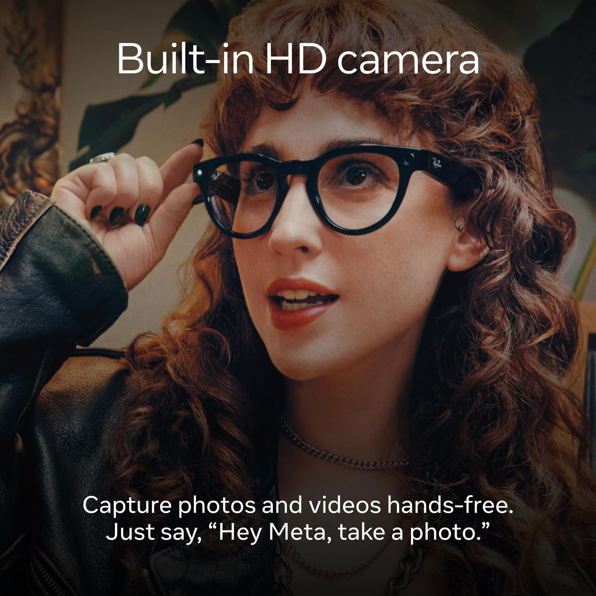 Built-in HD camera Capture photos and videos hands-free. Just say, "Hey Meta, take a photo."