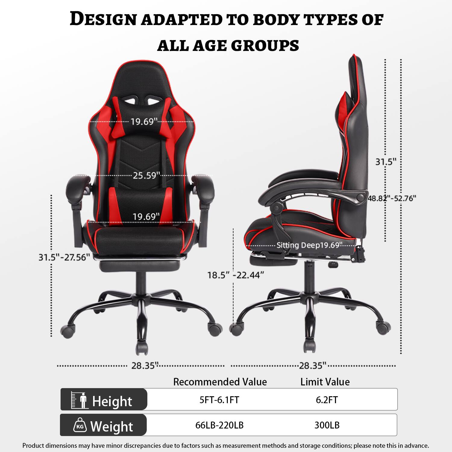 DESIGN ADAPTED TO BODY TYPES OF ALL AGE GROUPS

- 19.69"
- 25.59"
- 31.5"
- 48.82"-52.76"
- 19.69"
- 31.5"-27.56"
- Sitting Deep: 19.69"
- 18.5" - 22.44"
- 28.35"
- 28.35"

Recommended Value | Limit Value
--- | ---
Height | 5FT-6.1FT | 6.2FT
Weight | 66LB-220LB | 300LB

Product dimensions may have minor discrepancies due to factors such as measurement methods and storage conditions; please note this in advance.