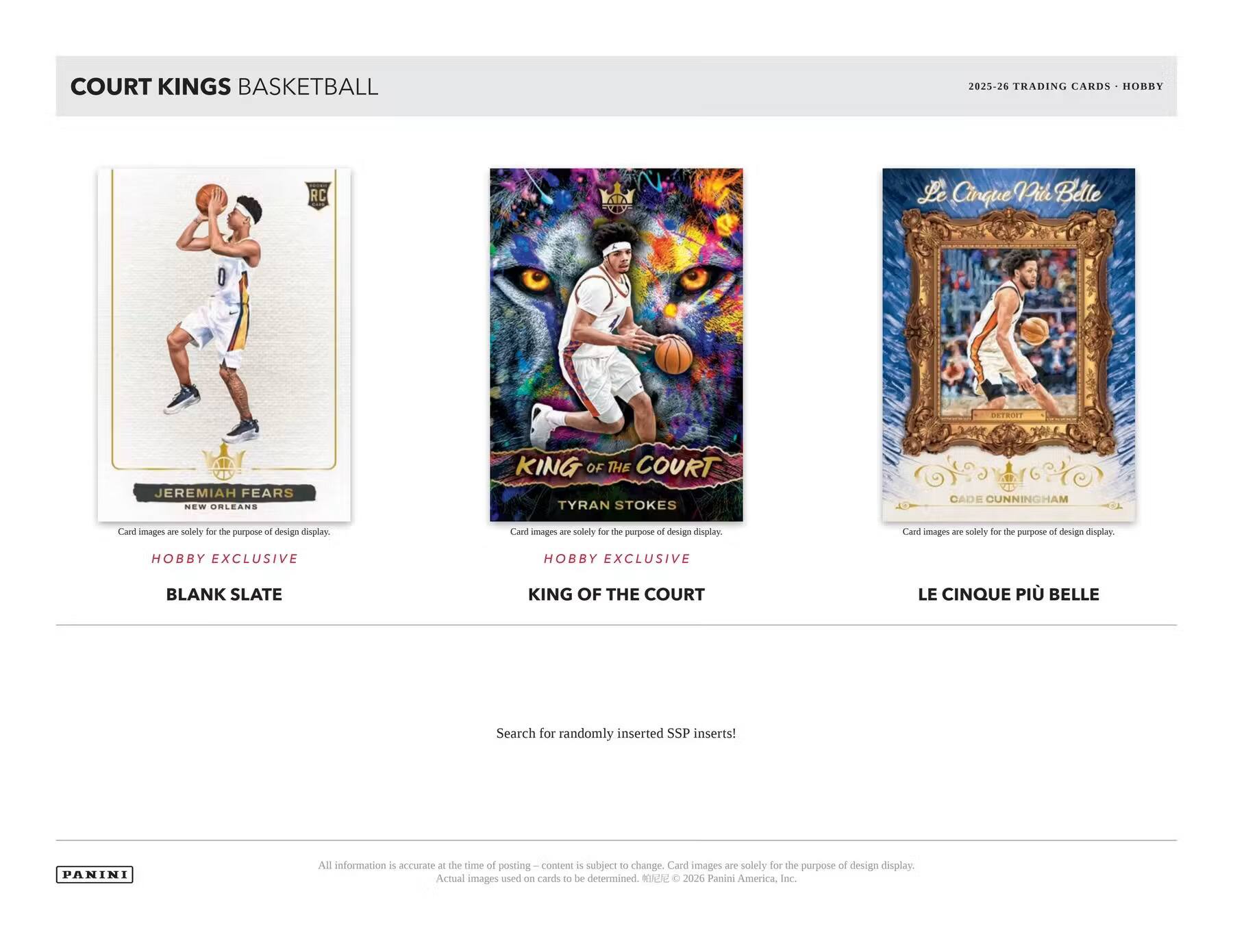 COURT KINGS BASKETBALL  
2025-26 TRADING CARDS HOBBY  
RC  
Le Cinque Pile Belle  
LISTIFINT  
JEREMIAH FEARS NEW ORLEANS  
KING OF THE COURT TYRAN STOKES  
CADE CUNNINGHAM  
Card images are solely for the purpose of design display.  
Cant images 200 solely for the purpose of design display.  
Can images are solely for the purpose of design display.  
HOBBY EXCLUSIVE  
HOBBY EXCLUSIVE  
BLANK SLATE  
KING OF THE COURT  
LE CINQUE PI BELLE  
Search for randomly inserted SSP inserts!  
PANINI  
All information is accurate at the time of posting – content is subject to change. Card images are solely for the purpose of design display. Actual images used on cards to be determined. © 2026 Panini America, Inc.
