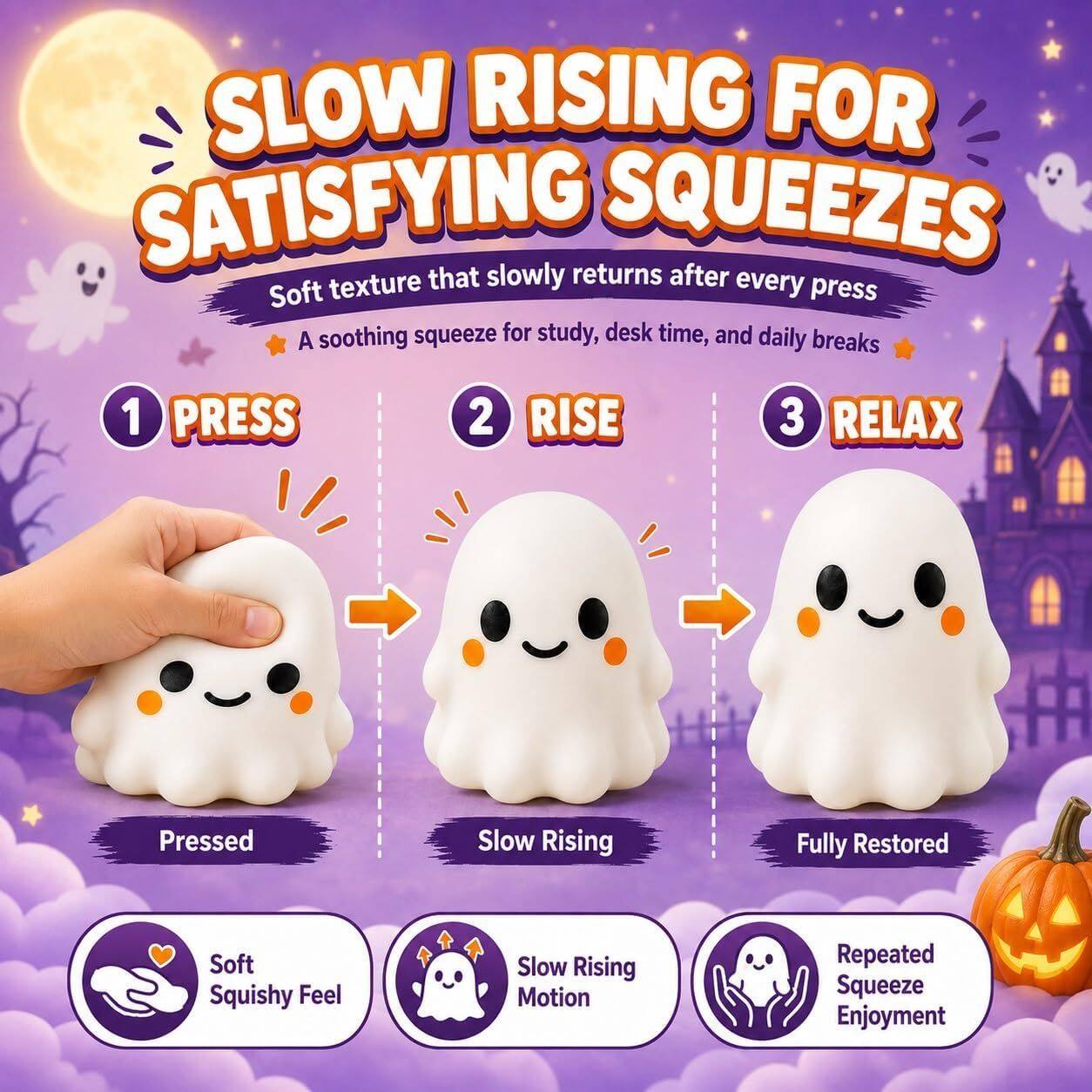 SLOW RISING FOR SATISFYING SQUEEZES  
Soft texture that slowly returns after every press  
A soothing squeeze for study, desk time, and daily breaks  

1 PRESS  
2 RISE  
3 RELAX  

Pressed  
Slow Rising  
Fully Restored  

Soft Squishy Feel  
Slow Rising Motion  
Repeated Squeeze Enjoyment