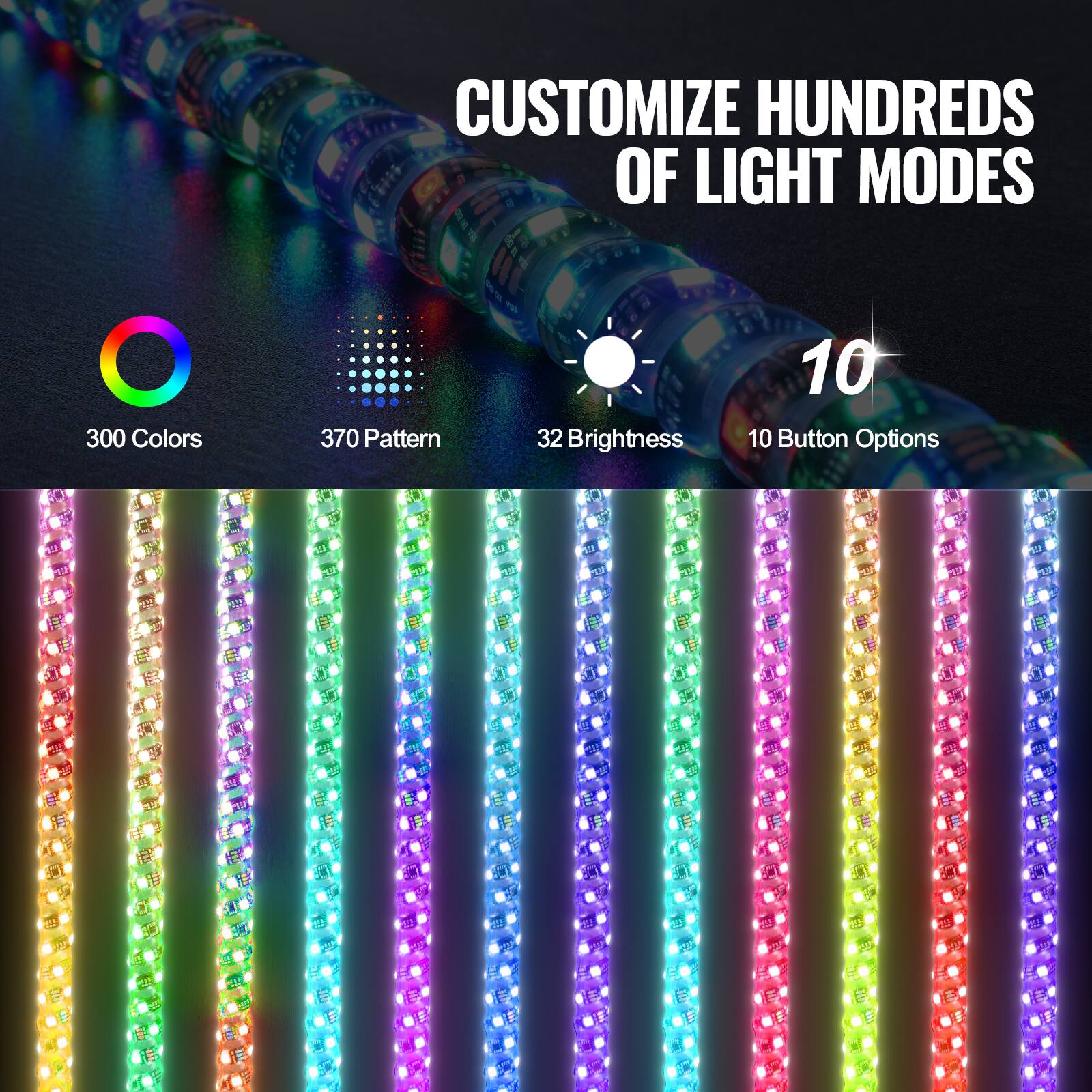 CUSTOMIZE HUNDREDS OF LIGHT MODES

300 Colors  
370 Pattern  
32 Brightness  
10 Button Options