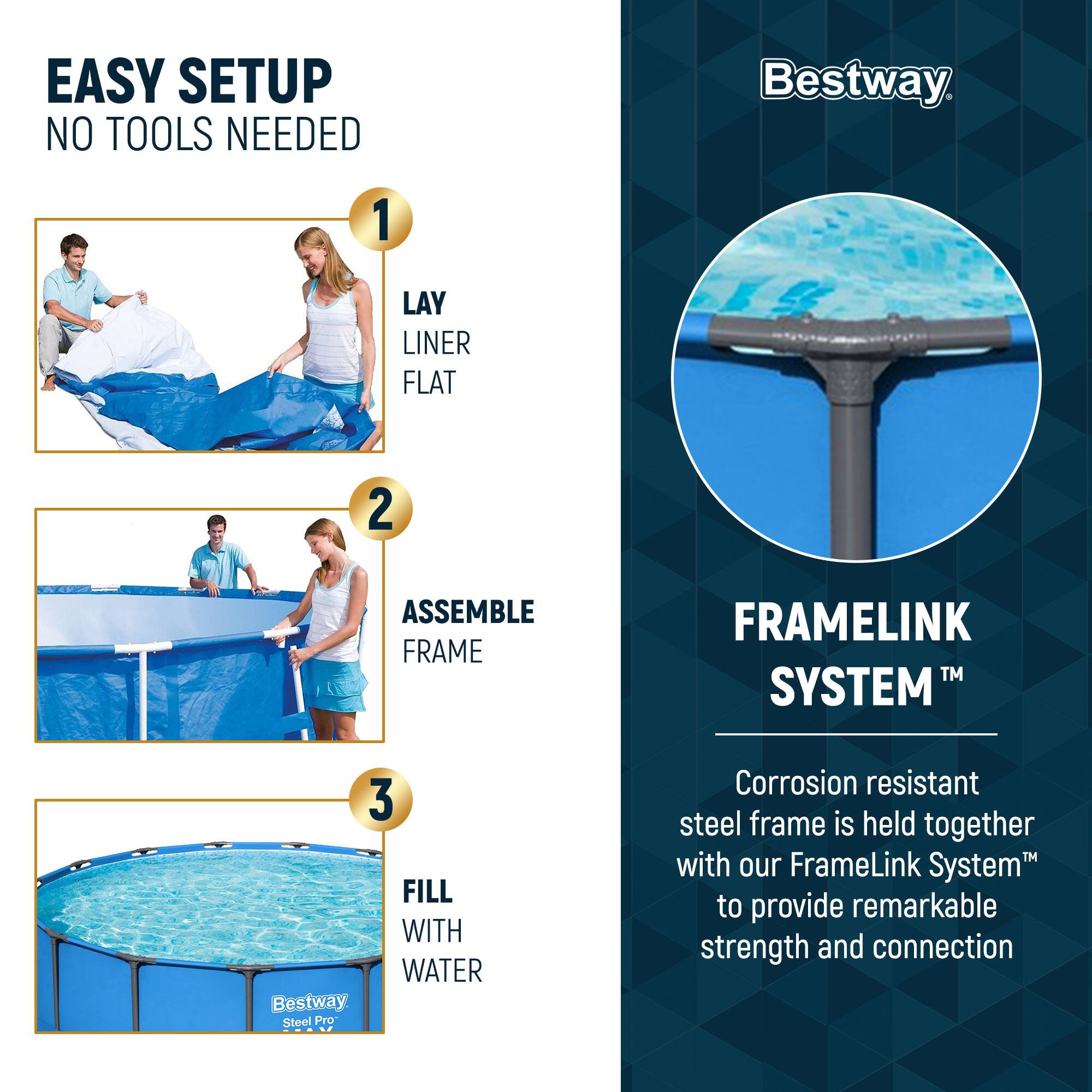 EASY SETUP  
NO TOOLS NEEDED

1. LAY LINER FLAT

2. ASSEMBLE FRAME

3. FILL WITH WATER

Bestway Steel Pro

FRAMELINK SYSTEM™

Corrosion resistant steel frame is held together with our FrameLink System™ to provide remarkable strength and connection