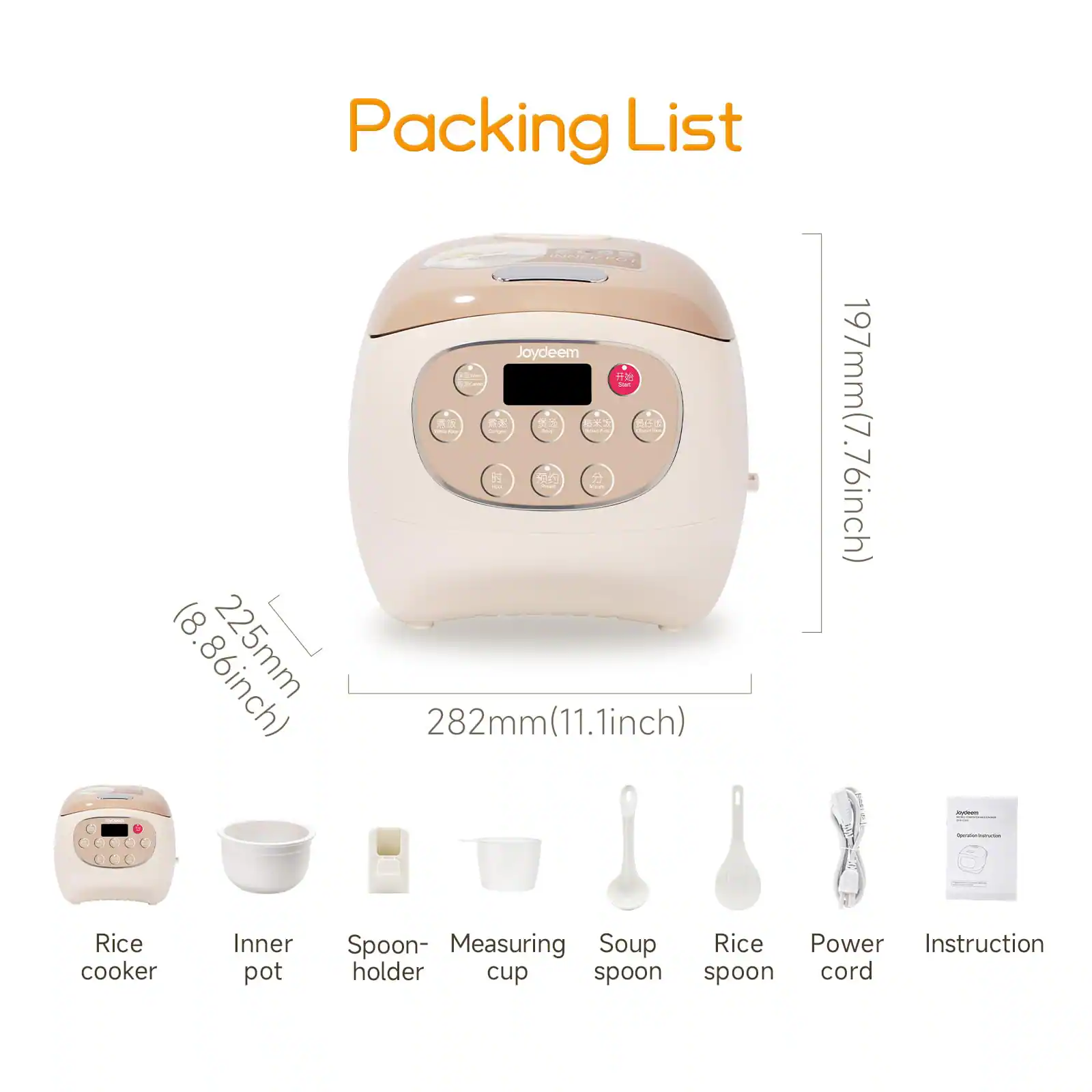 Packing List

INNER POT SCAD Joydeem

Start

EXCE

JUNAMAR Conger

Your - (8.86inch) 282mm(11.1inch)

197mm(7.76inch)

odeen Spriller/Paration

Rice cooker

Inner pot

Spoon- Measuring Soup Rice Power Instruction holder cup spoon spoon cord