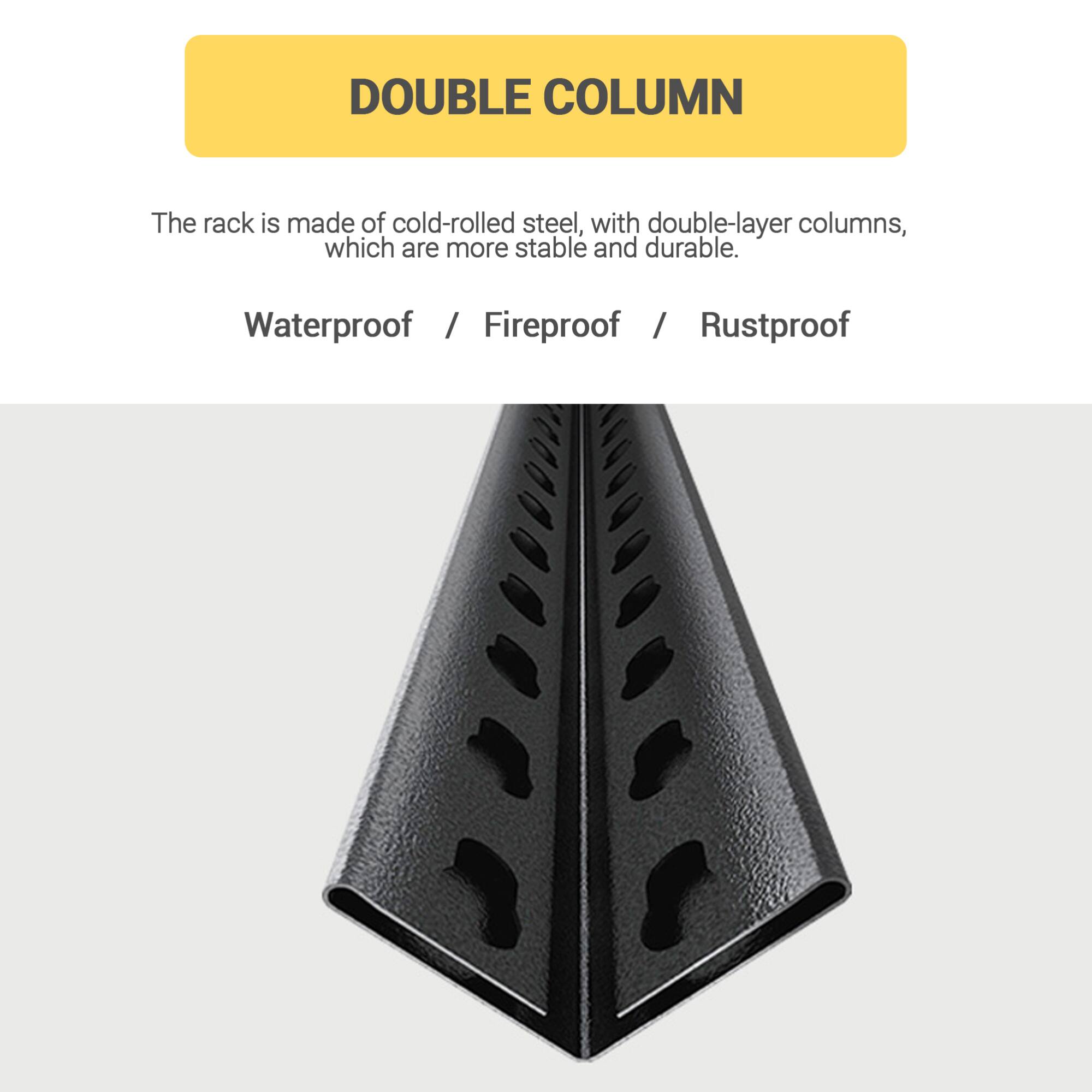 DOUBLE COLUMN

The rack is made of cold-rolled steel, with double-layer columns, which are more stable and durable.

Waterproof / Fireproof / Rustproof