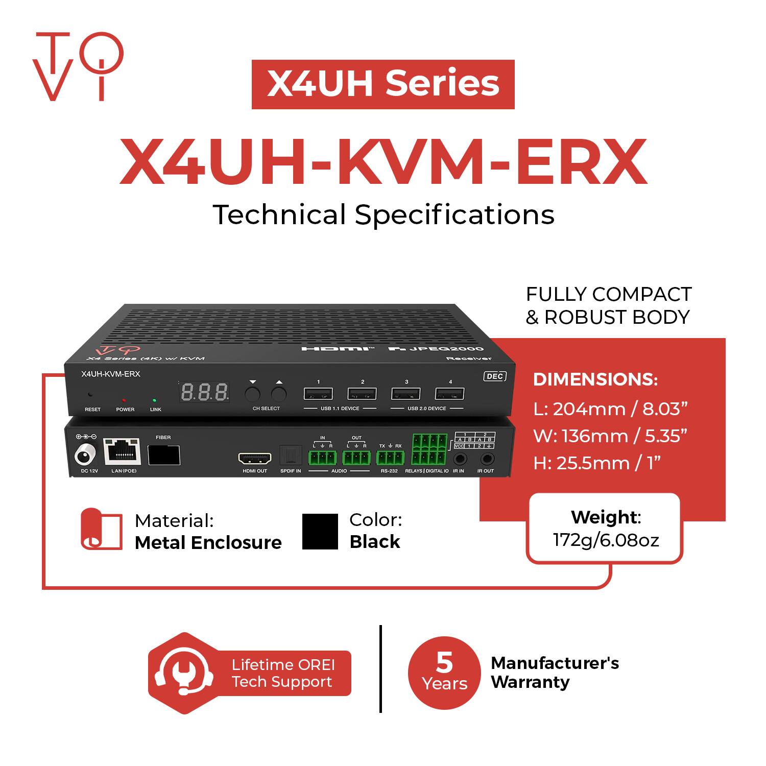 X4UH Series  
X4UH-KVM-ERX  
Technical Specifications  

Fully Compact & Robust Body  

Dimensions:  
L: 204mm / 8.03"  
W: 136mm / 5.35"  
H: 25.5mm / 1"  

Material: Metal Enclosure  
Color: Black  
Weight: 172g / 6.08oz  

Lifetime OREI Tech Support  
5 Years Manufacturer's Warranty
