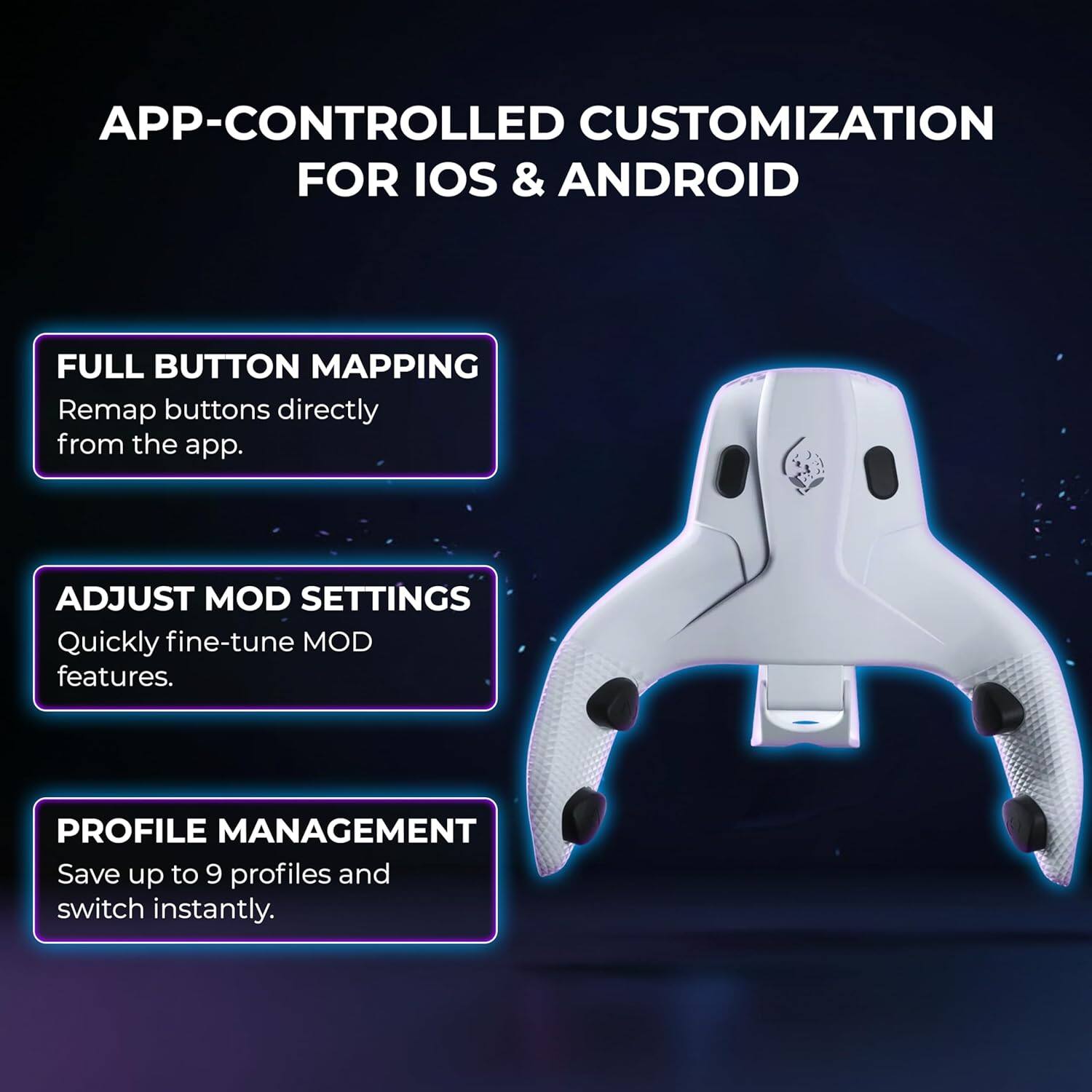 APP-CONTROLLED CUSTOMIZATION FOR IOS & ANDROID

FULL BUTTON MAPPING
Remap buttons directly from the app.

ADJUST MOD SETTINGS
Quickly fine-tune MOD features.

PROFILE MANAGEMENT
Save up to 9 profiles and switch instantly.