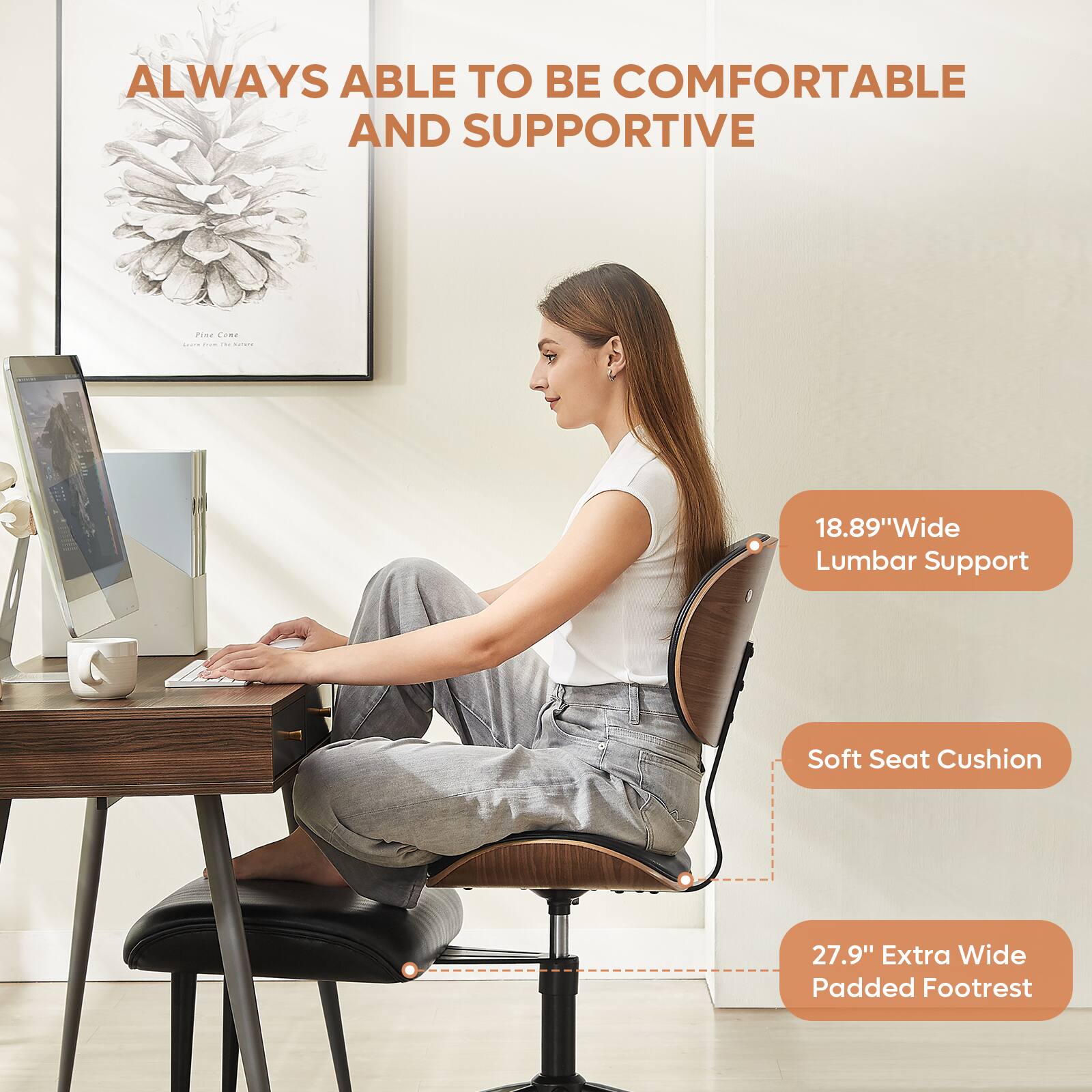 ALWAYS ABLE TO BE COMFORTABLE AND SUPPORTIVE

18.89" Wide Lumbar Support

Soft Seat Cushion

27.9" Extra Wide Padded Footrest