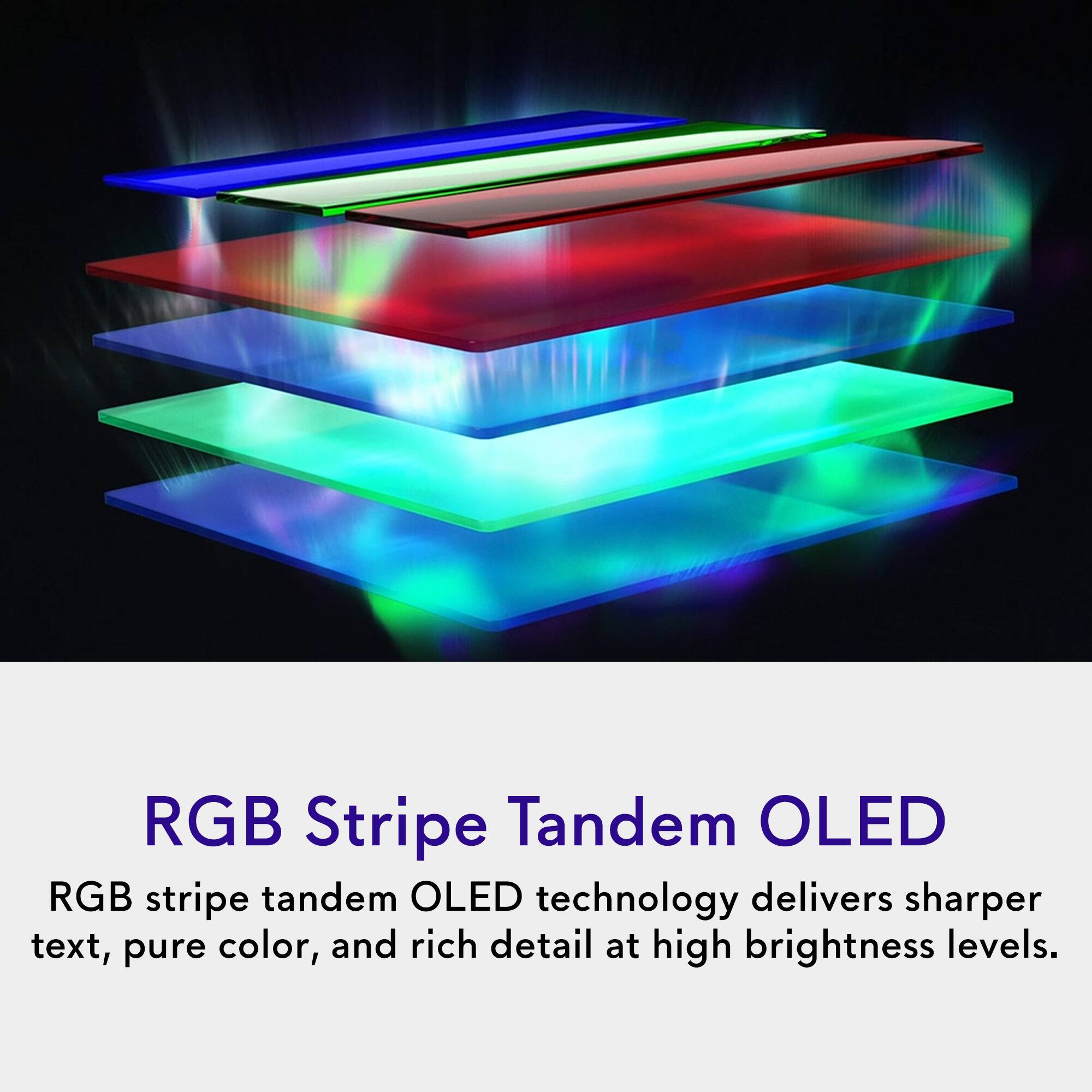 RGB Stripe Tandem OLED  
RGB stripe tandem OLED technology delivers sharper text, pure color, and rich detail at high brightness levels.