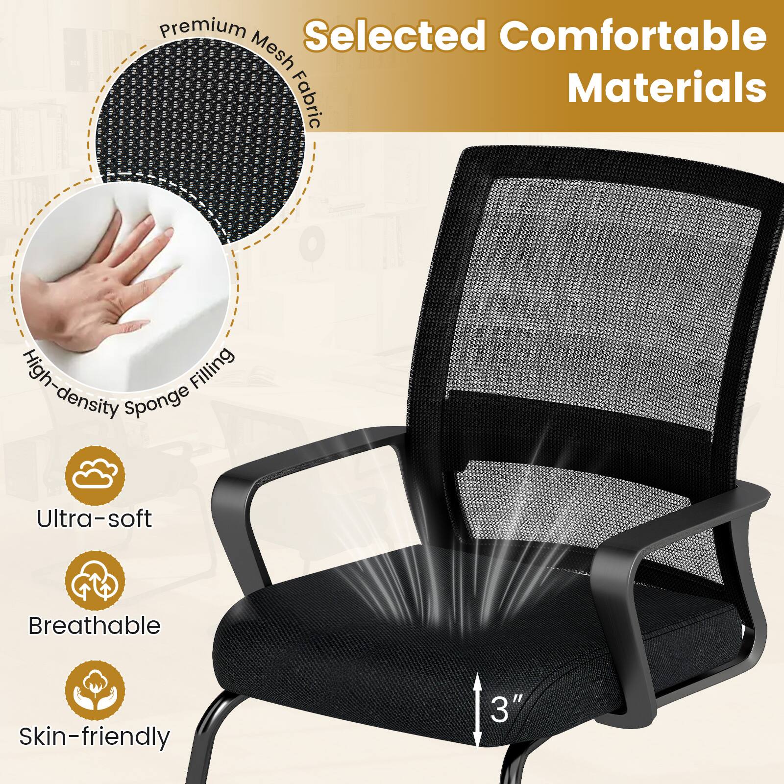 Selected Comfortable Materials

Premium Mesh Fabric

High-density Sponge Filling

Ultra-soft

Breathable

Skin-friendly

3"