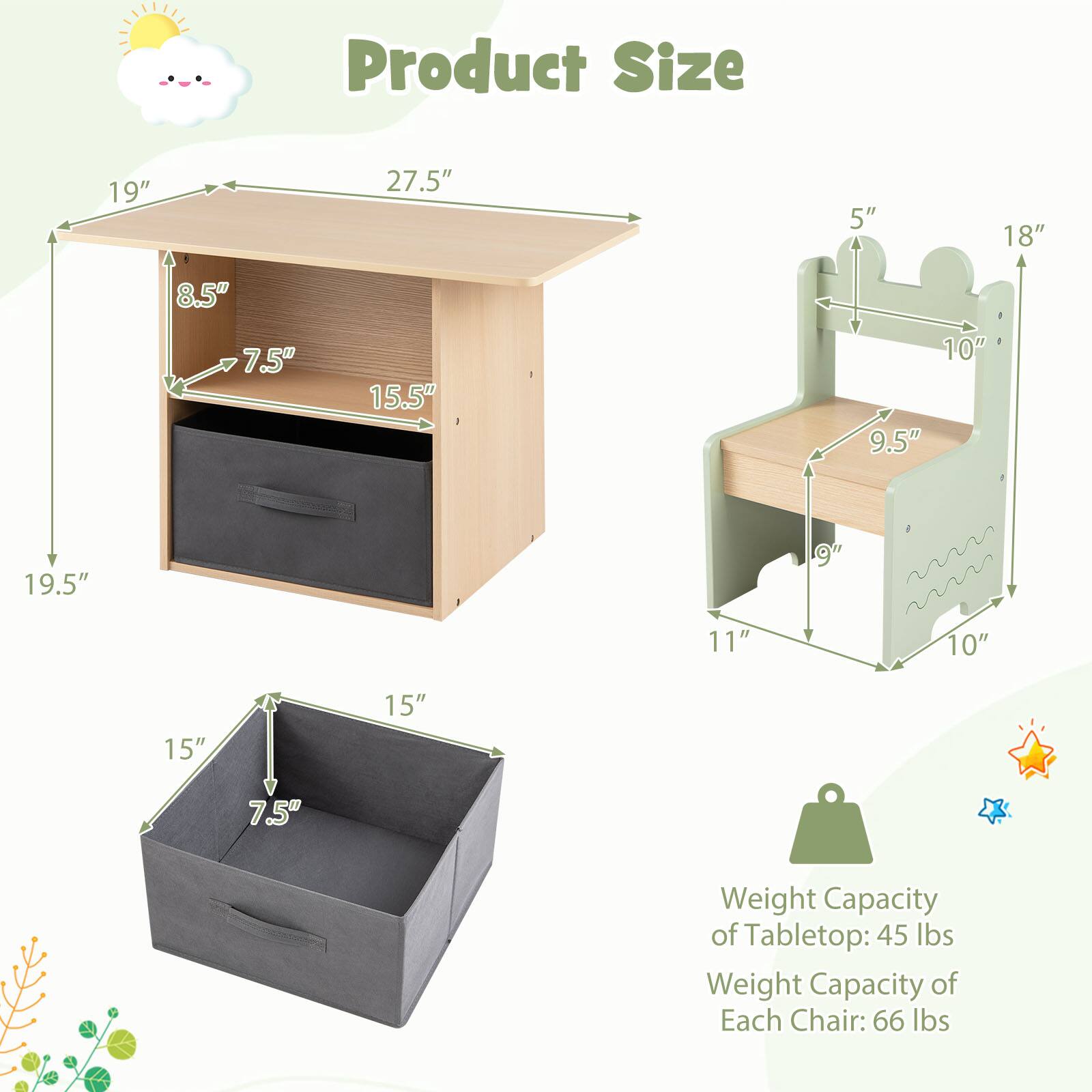 Product Size

- Tabletop: 19" x 27.5" x 8.5" (height)
- Shelf: 19.5" x 15.5" x 7.5" (height)
- Drawer: 15" x 15" x 7.5" (height)
- Chair: 18" x 10" x 5" (height), Seat: 9.5" x 11"

Weight Capacity
- Tabletop: 45 lbs
- Each Chair: 66 lbs