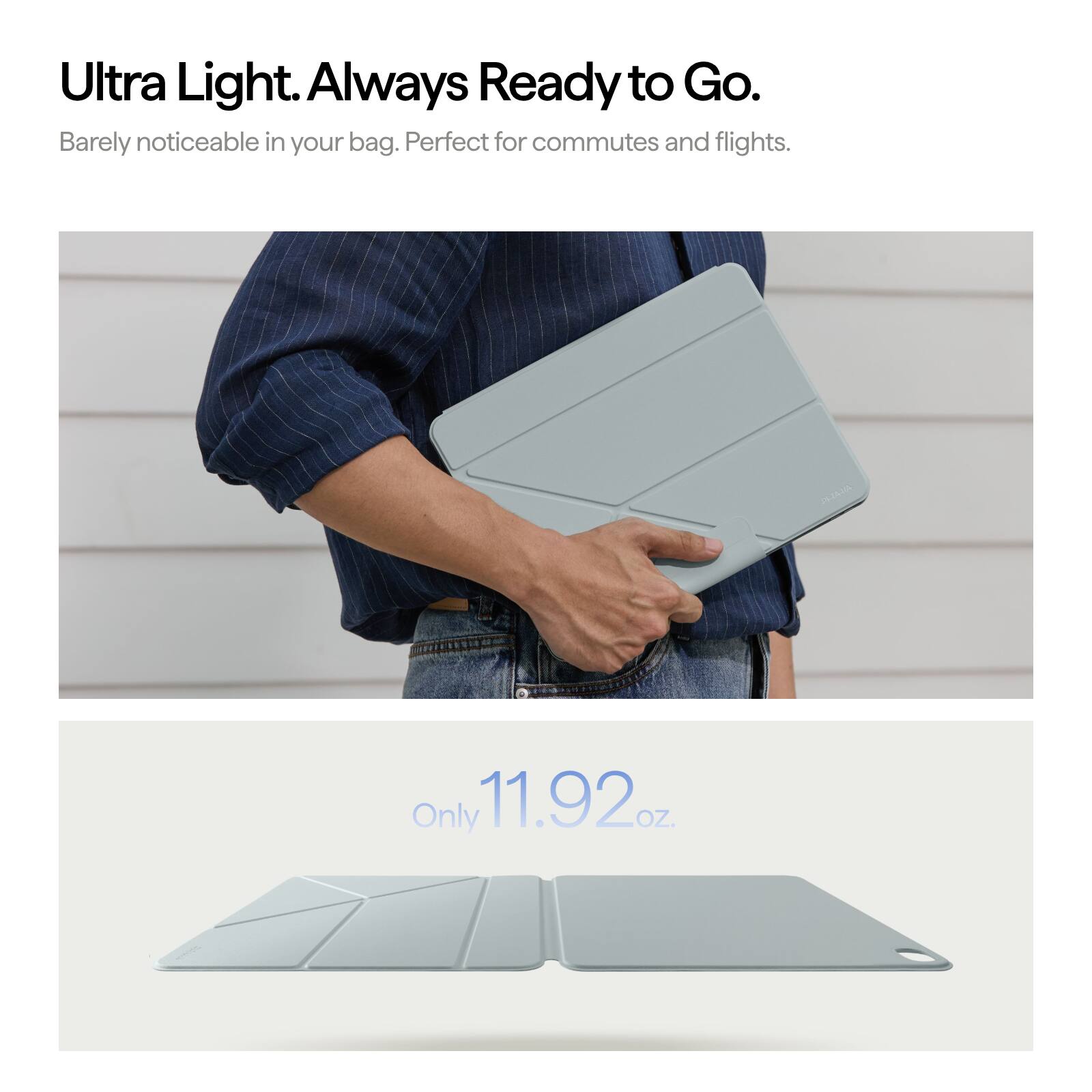 Ultra Light. Always Ready to Go.  
Barely noticeable in your bag. Perfect for commutes and flights.  
Only 11.92 oz.