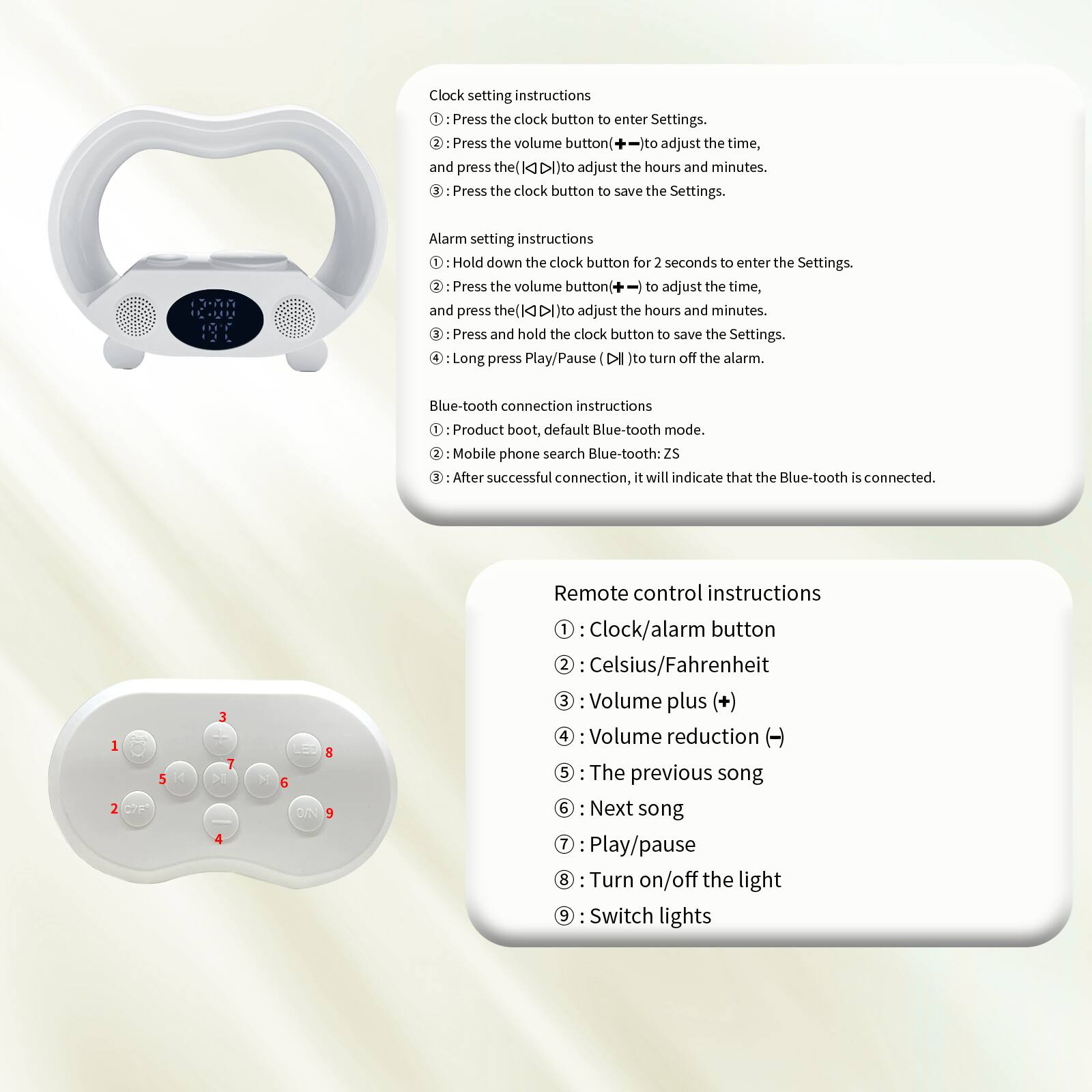 Clock setting instructions  
1. Press the clock button to enter Settings.  
2. Press the volume button to adjust the time, and press the (◄►) to adjust the hours and minutes.  
3. Press the clock button to save the Settings.  

Alarm setting instructions  
1. Hold down the clock button for 2 seconds to enter the Settings.  
2. Press the volume button to adjust the time, and press the (◄►) to adjust the hours and minutes.  
3. Press and hold the clock button to save the Settings.  
4. Long press Play/Pause (►) to turn off the alarm.  

Blue-tooth connection instructions  
1. Product boot, default Blue-tooth mode.  
2. Mobile phone search Blue-tooth: ZS  
3. After successful connection, it will indicate that the Blue-tooth is connected.  

Remote control instructions  
1. Clock/alarm button  
2. Celsius/Fahrenheit  
3. Volume plus (+)  
4. Volume reduction (-)  
5. The previous song  
6. Next song  
7. Play/pause  
8. Turn on/off the light  
9. Switch lights