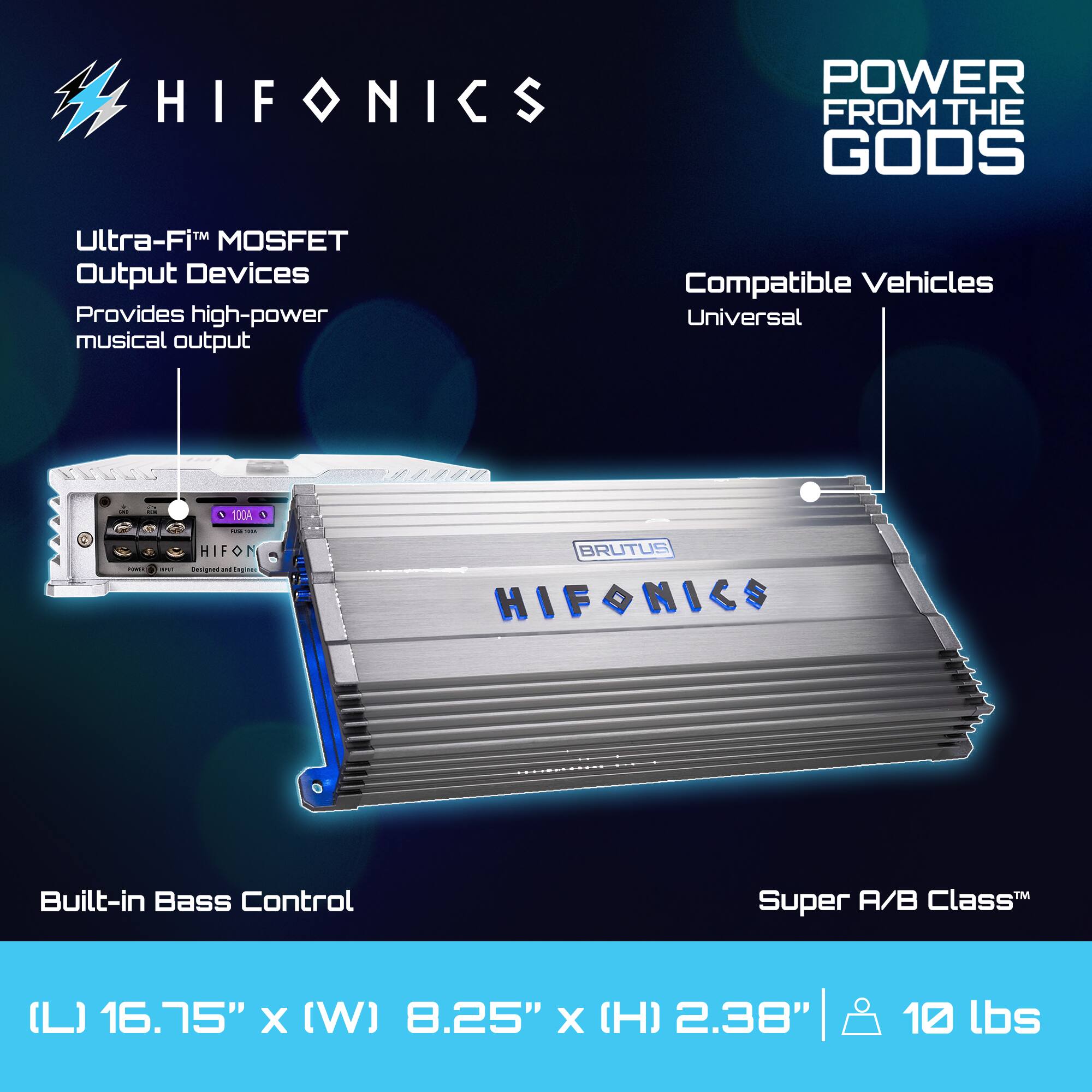 HIFONICS  
POWER FROM THE GODS  

Ultra-Fi™ MOSFET Output Devices  
Provides high-power musical output  

Compatible Vehicles  
Universal  

Built-in Bass Control  

Super A/B Class™  

(L) 16.75" x (W) 8.25" x (H) 2.38"  
10 lbs