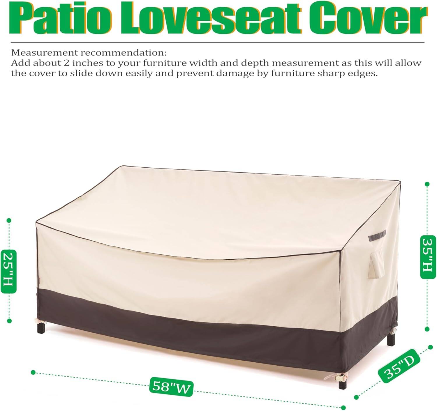 Patio Loveseat Cover

Measurement recommendation:
Add about 2 inches to your furniture width and depth measurement as this will allow the cover to slide down easily and prevent damage by furniture sharp edges.

25"H 35"H 58"W 35"D