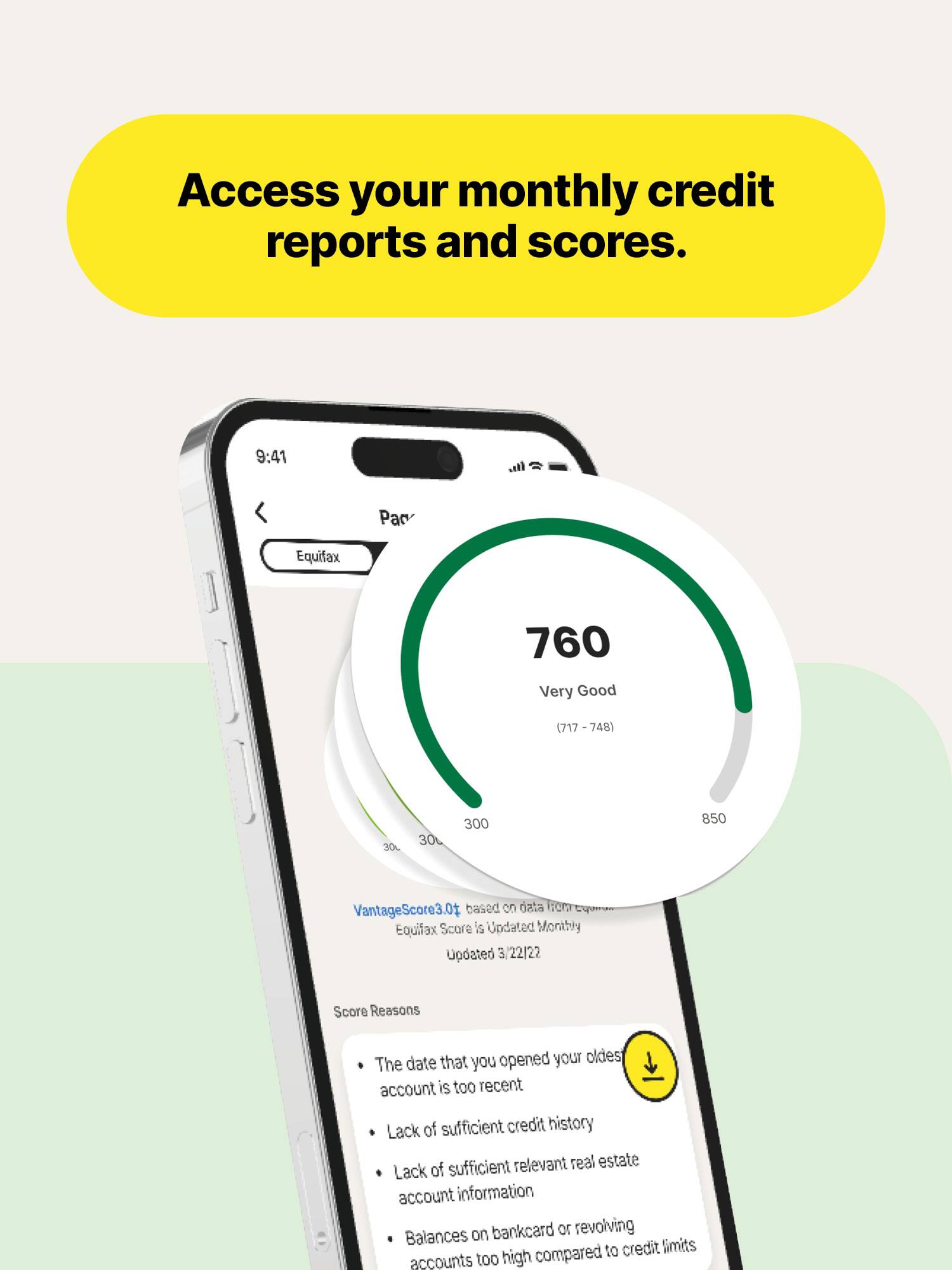Access your monthly credit reports and scores.

9:41
Equifax
760
Very Good
(717 - 748)
30L
30
300
850
VantageScore 3.01 based on data from Equifax
Score is Updated Monthly
Updated 3/22/22
Score Reasons
- The date that you opened your oldest account is too recent
- Lack of sufficient credit history
- Lack of sufficient relevant real estate account information
- Balances on bankcard or revolving accounts too high compared to credit limits